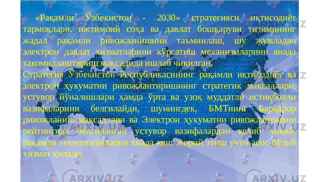 «Рақамли Ўзбекистон - 2030» стратегияси иқтисодиёт тармоқлари, ижтимоий соҳа ва давлат бошқаруви тизимининг жадал рақамли ривожланишини таъминлаш, шу жумладан электрон давлат хизматларини кўрсатиш механизмларини янада такомиллаштириш мақсадида ишлаб чиқилган. Стратегия Ўзбекистон Республикасининг рақамли иқтисодиёт ва электрон ҳукуматни ривожлантиришнинг стратегик мақсадлари, устувор йўналишлари ҳамда ўрта ва узоқ муддатли истиқболли вазифаларини белгилайди, шунингдек, БМТнинг Барқарор ривожланиш мақсадлари ва Электрон ҳукуматни ривожлантириш рейтингида белгиланган устувор вазифалардан келиб чиқиб, рақамли технологияларни янада кенг жорий этиш учун асос бўлиб хизмат қилади. 