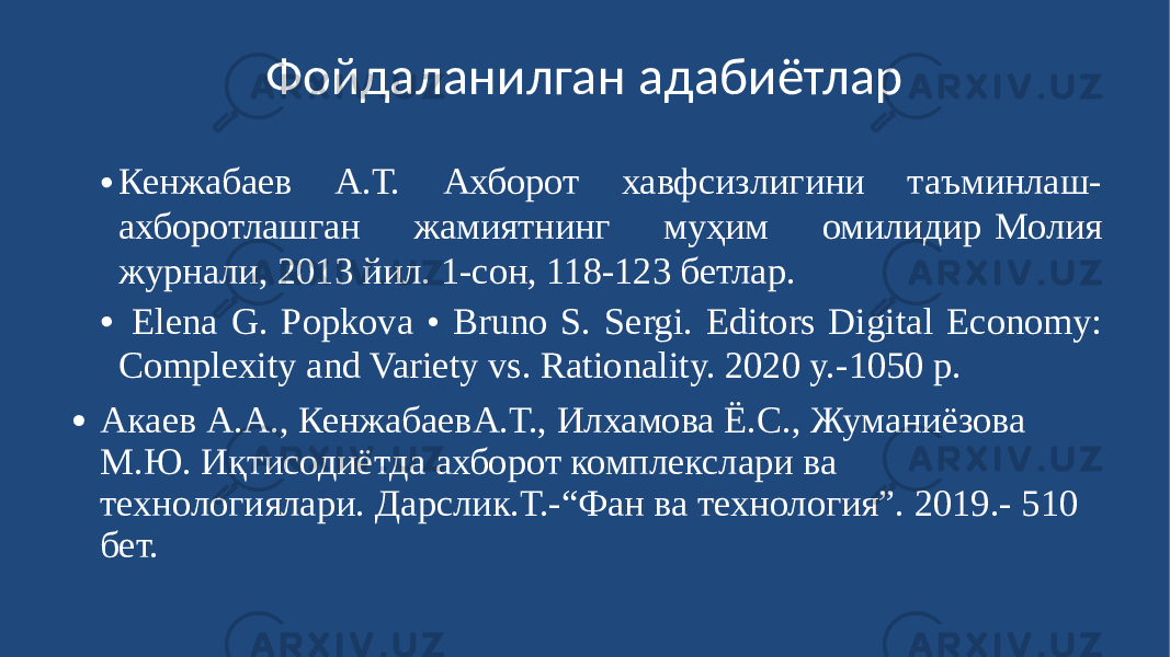 Фойдаланилган адабиётлар • Кенжабаев А.Т. Ахборот хавфсизлигини таъминлаш- ахборотлашган жамиятнинг муҳим омилидир Молия журнали, 2013 йил. 1-сон, 118-123 бетлар. • Elena G. PopkoЎ • Bruno S. Sergi. Editors Digital Economy: Complexity and Variety vs. Rationality. 2020 y.-1050 p. ∙ Акаев А.А., КенжабаевА.Т., Илхамова Ё.С., Жуманиёзова М.Ю. Иқтисодиётда ахборот комплекслари ва технологиялари. Дарслик.Т.-“Фан ва технология”. 2019.- 510 бет. 