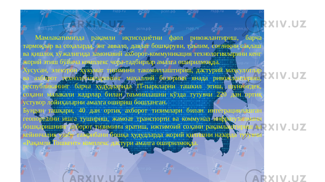 Мамлакатимизда рақамли иқтисодиётни фаол ривожлантириш, барча тармоқлар ва соҳаларда, энг аввало, давлат бошқаруви, таълим, соғлиқни сақлаш ва қишлоқ хўжалигида замонавий ахборот-коммуникация технологияларини кенг жорий этиш бўйича комплекс чора-тадбирлар амалга оширилмоқда. Хусусан, электрон ҳукумат тизимини такомиллаштириш, дастурий маҳсулотлар ва ахборот технологияларининг маҳаллий бозорини янада ривожлантириш, республиканинг барча ҳудудларида IT-паркларни ташкил этиш, шунингдек, соҳани малакали кадрлар билан таъминлашни кўзда тутувчи 220 дан ортиқ устувор лойиҳаларни амалга ошириш бошланган. Бундан ташқари, 40 дан ортиқ ахборот тизимлари билан интеграциялашган геопортални ишга тушириш, жамоат транспорти ва коммунал инфратузилмани бошқаришнинг ахборот тизимини яратиш, ижтимоий соҳани рақамлаштириш ва кейинчалик ушбу тажрибани бошқа ҳудудларда жорий қилишни назарда тутувчи «Рақамли Тошкент» комплекс дастури амалга оширилмоқда. 