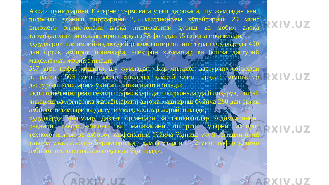 Аҳоли пунктларини Интернет тармоғига улаш даражаси, шу жумладан кенг полосали уланиш портларини 2,5 миллионгача кўпайтириш, 20 минг километр оптик-толали алоқа линияларини қуриш ва мобил алоқа тармоқларини ривожлантириш орқали 78 фоиздан 95 фоизга етказилади; ҳудудларни ижтимоий-иқтисодий ривожлантиришнинг турли соҳаларида 400 дан ортиқ ахборот тизимлари, электрон хизматлар ва бошқа дастурий маҳсулотлар жорий этилади; 587 минг нафар кишини, шу жумладан «Бир миллион дастурчи» лойиҳаси доирасида 500 минг нафар ёшларни қамраб олиш орқали компьютер дастурлаш асосларига ўқитиш ташкиллаштирилади; иқтисодиётнинг реал сектори тармоқларидаги корхоналарда бошқарув, ишлаб чиқариш ва логистика жараёнларини автоматлаштириш бўйича 280 дан ортиқ ахборот тизимлари ва дастурий маҳсулотлар жорий этилади; ҳудудларда ҳокимлар, давлат органлари ва ташкилотлар ходимларининг рақамли саводхонлигини ва малакасини ошириш, уларни ахборот технологиялари ва ахборот хавфсизлиги бўйича ўқитиш учун тегишли олий таълим муассасалари бириктирилади ҳамда уларнинг 12 минг нафар ходими ахборот технологиялари соҳасида ўқитилади. 