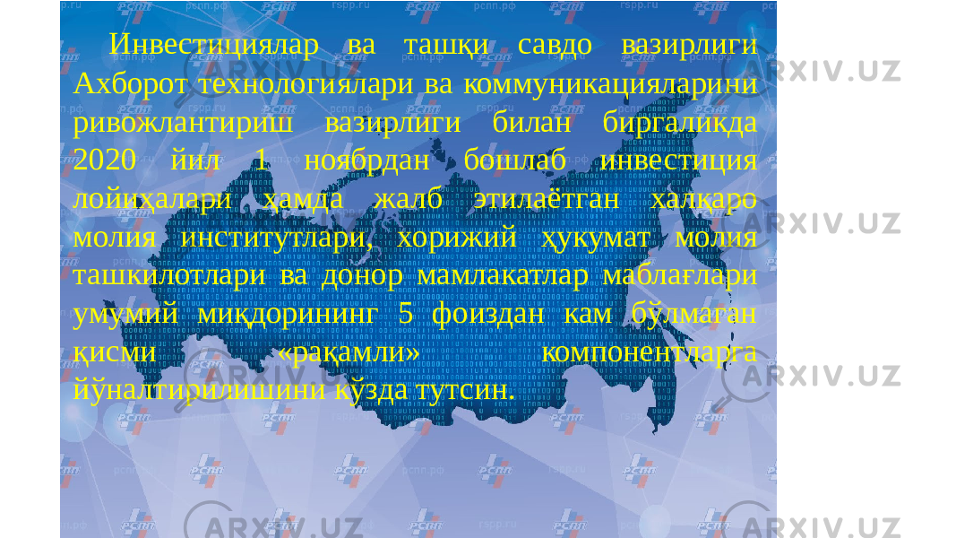 Инвестициялар ва ташқи савдо вазирлиги Ахборот технологиялари ва коммуникацияларини ривожлантириш вазирлиги билан биргаликда 2020 йил 1 ноябрдан бошлаб инвестиция лойиҳалари ҳамда жалб этилаётган халқаро молия институтлари, хорижий ҳукумат молия ташкилотлари ва донор мамлакатлар маблағлари умумий миқдорининг 5 фоиздан кам бўлмаган қисми «рақамли» компонентларга йўналтирилишини кўзда тутсин. 