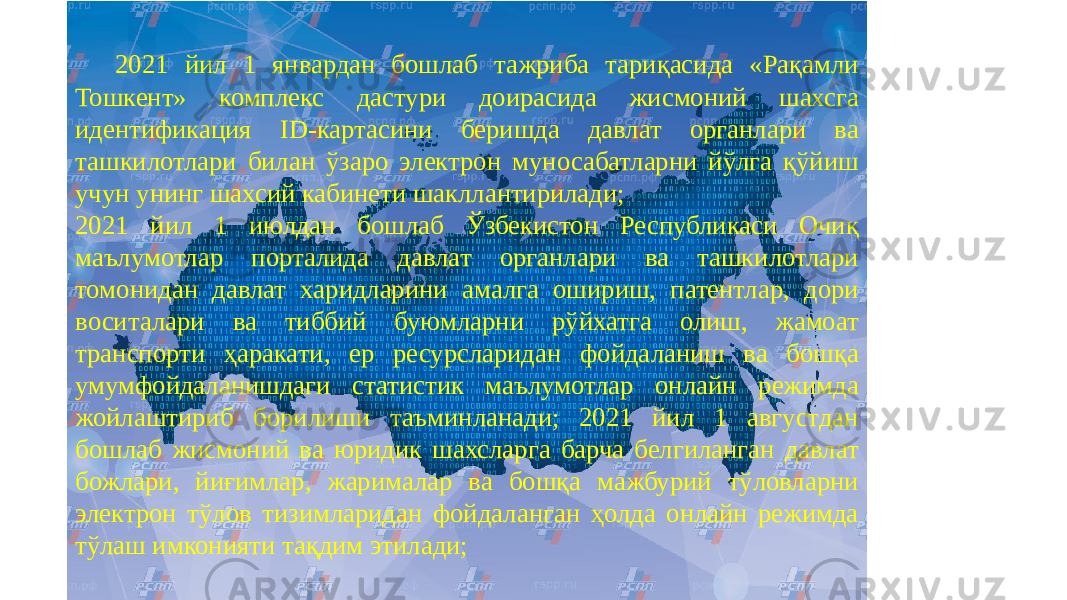 2021 йил 1 январдан бошлаб тажриба тариқасида «Рақамли Тошкент» комплекс дастури доирасида жисмоний шахсга идентификация ID-картасини беришда давлат органлари ва ташкилотлари билан ўзаро электрон муносабатларни йўлга қўйиш учун унинг шахсий кабинети шакллантирилади; 2021 йил 1 июлдан бошлаб Ўзбекистон Республикаси Очиқ маълумотлар порталида давлат органлари ва ташкилотлари томонидан давлат харидларини амалга ошириш, патентлар, дори воситалари ва тиббий буюмларни рўйхатга олиш, жамоат транспорти ҳаракати, ер ресурсларидан фойдаланиш ва бошқа умумфойдаланишдаги статистик маълумотлар онлайн режимда жойлаштириб борилиши таъминланади; 2021 йил 1 августдан бошлаб жисмоний ва юридик шахсларга барча белгиланган давлат божлари, йиғимлар, жарималар ва бошқа мажбурий тўловларни электрон тўлов тизимларидан фойдаланган ҳолда онлайн режимда тўлаш имконияти тақдим этилади; 