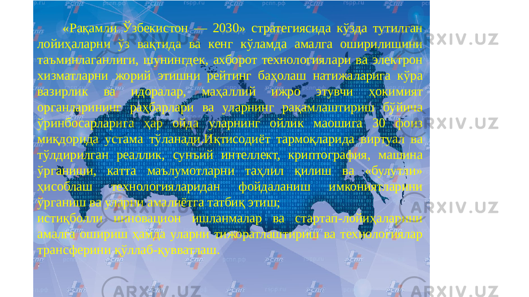  «Рақамли Ўзбекистон — 2030» стратегиясида кўзда тутилган лойиҳаларни ўз вақтида ва кенг кўламда амалга оширилишини таъминлаганлиги, шунингдек, ахборот технологиялари ва электрон хизматларни жорий этишни рейтинг баҳолаш натижаларига кўра вазирлик ва идоралар, маҳаллий ижро этувчи ҳокимият органларининг раҳбарлари ва уларнинг рақамлаштириш бўйича ўринбосарларига ҳар ойда уларнинг ойлик маошига 30 фоиз миқдорида устама тўланади.Иқтисодиёт тармоқларида виртуал ва тўлдирилган реаллик, сунъий интеллект, криптография, машина ўрганиши, катта маълумотларни таҳлил қилиш ва «булутли» ҳисоблаш технологияларидан фойдаланиш имкониятларини ўрганиш ва уларни амалиётга татбиқ этиш; истиқболли инновацион ишланмалар ва стартап-лойиҳаларини амалга ошириш ҳамда уларни тижоратлаштириш ва технологиялар трансферини қўллаб-қувватлаш. . 