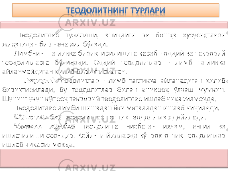  Теодолитлар тузилиши, аниқлиги ва бошқа хусусиятлари жиҳатидан бир неча хил бўлади. Лимбнинг тагликка бириктирилишига қараб - оддий ва такрорий теодолитларга бўлинади. Оддий теодолитлар - лимб тагликка айланмайдиган қилиб бириктирилган. Такрорий теодолитлар - лимб тагликка айланадиган қилиб бириктирилади, бу теодолитлар билан аниқроқ ўлчаш мумкин. Шунинг учун кўпроқ такрорий теодолитлар ишлаб чиқарилмоқда. Теодолитлар лимби шишадан ёки металлдан ишлаб чиқилади. Шиша лимбли теодолитлар - оптик теодолитлар дейилади. Металл лимбли теодолитга нисбатан ихчам, енгил ва ишлатилиши осондир. Кейинги йилларда кўпроқ оптик теодолитлар ишлаб чиқарилмоқда . 