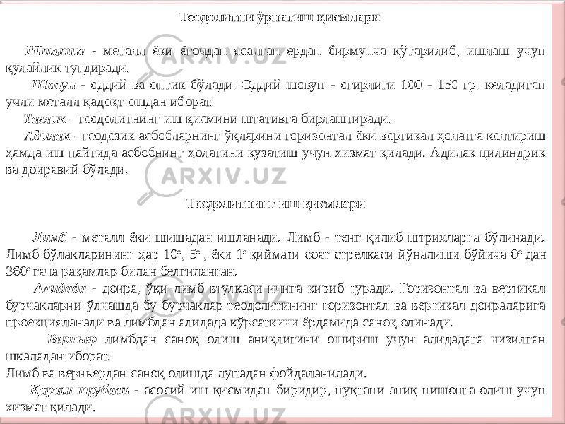  Теодолитни ўрнатиш қисмлари Штатив - металл ёки ёғочдан ясалган ердан бирмунча кўтарилиб, ишлаш учун қулайлик туғдиради. Шовун - оддий ва оптик бўлади. Оддий шовун - оғирлиги 100 - 150 гр. келадиган учли металл қадоқт ошдан иборат. Таглик - теодолитнинг иш қисмини штативга бирлаштиради. Адилак - геодезик асбобларнинг ўқларини горизонтал ёки вертикал ҳолатга келтириш ҳамда иш пайтида асбобнинг ҳолатини кузатиш учун хизмат қилади. Адилак цилиндрик ва доиравий бўлади. Теодолитнинг иш қисмлари Лимб - металл ёки шишадан ишланади. Лимб - тенг қилиб штрихларга бўлинади. Лимб бўлакларининг ҳар 10 о , 5 о , ёки 1 о қиймати соат стрелкаси йўналиши бўйича 0 о дан 360 о гача рақамлар билан белгиланган. Алидада - доира, ўқи лимб втулкаси ичига кириб туради. Горизонтал ва вертикал бурчакларни ўлчашда бу бурчаклар теодолитининг горизонтал ва вертикал доираларига проекцияланади ва лимбдан алидада кўрсаткичи ёрдамида саноқ олинади. Верньер лимбдан саноқ олиш аниқлигини ошириш учун алидадага чизилган шкаладан иборат. Лимб ва верньердан саноқ олишда лупадан фойдаланилади. Қараш трубаси - асосий иш қисмидан биридир, нуқтани аниқ нишонга олиш учун хизмат қилади. 