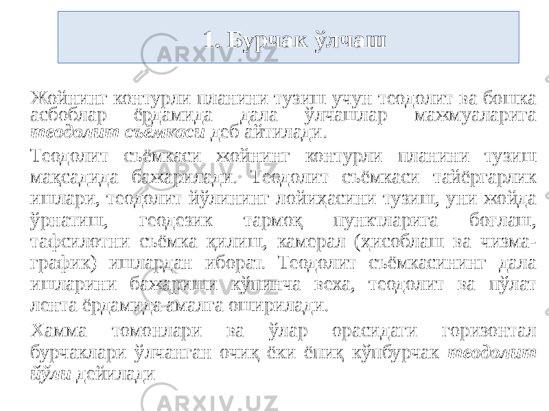  1. Бурчак ўлчаш Жойнинг контурли планини тузиш учун теодолит ва бошка асбоблар ёрдамида дала ўлчашлар мажмуаларига теодолит съёмкаси деб айтилади. Теодолит съёмкаси жойнинг контурли планини тузиш мақсадида бажарилади. Теодолит съёмкаси тайёргарлик ишлари, теодолит йўлининг лойиҳасини тузиш, уни жойда ўрнатиш, геодезик тармоқ пунктларига боғлаш, тафсилотни съёмка қилиш, камерал (ҳисоблаш ва чизма- график) ишлардан иборат. Теодолит съёмкасининг дала ишларини бажариши кўпинча веха, теодолит ва пўлат лента ёрдамида амалга оширилади. Хамма томонлари ва ўлар орасидаги горизонтал бурчаклари ўлчанган очиқ ёки ёпиқ кўпбурчак теодолит йўли дейилади 