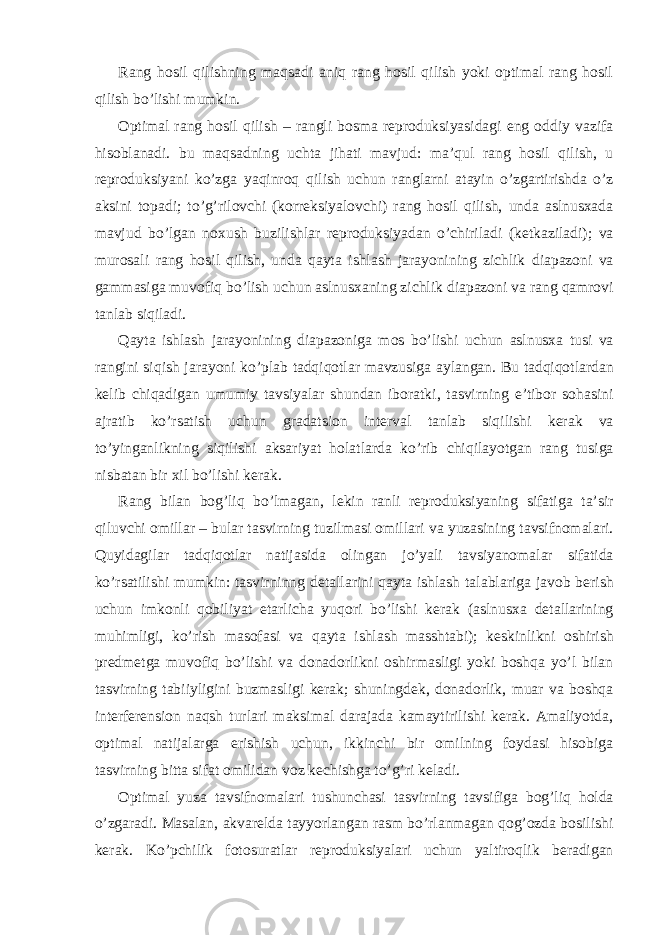 Rang hosil qilishning maqsadi aniq rang hosil qilish yoki optimal rang hosil qilish bo’lishi mumkin. Optimal rang hosil qilish – rangli bosma reproduksiyasidagi eng oddiy vazifa hisoblanadi. bu maqsadning uchta jihati mavjud: ma’qul rang hosil qilish, u reproduksiyani ko’zga yaqinroq qilish uchun ranglarni atayin o’zgartirishda o’z aksini topadi; to’g’rilovchi (korreksiyalovchi) rang hosil qilish, unda aslnusxada mavjud bo’lgan noxush buzilishlar reproduksiyadan o’chiriladi (ketkaziladi); va murosali rang hosil qilish, unda qayta ishlash jarayonining zichlik diapazoni va gammasiga muvofiq bo’lish uchun aslnusxaning zichlik diapazoni va rang qamrovi tanlab siqiladi. Qayta ishlash jarayonining diapazoniga mos bo’lishi uchun aslnusxa tusi va rangini siqish jarayoni ko’plab tadqiqotlar mavzusiga aylangan. Bu tadqiqotlardan kelib chiqadigan umumiy tavsiyalar shundan iboratki, tasvirning e’tibor sohasini ajratib ko’rsatish uchun gradatsion interval tanlab siqilishi kerak va to’yinganlikning siqilishi aksariyat holatlarda ko’rib chiqilayotgan rang tusiga nisbatan bir xil bo’lishi kerak. Rang bilan bog’liq bo’lmagan, lekin ranli reproduksiyaning sifatiga ta’sir qiluvchi omillar – bular tasvirning tuzilmasi omillari va yuzasining tavsifnomalari. Quyidagilar tadqiqotlar natijasida olingan jo’yali tavsiyanomalar sifatida ko’rsatilishi mumkin: tasvirninng detallarini qayta ishlash talablariga javob berish uchun imkonli qobiliyat etarlicha yuqori bo’lishi kerak (aslnusxa detallarining muhimligi, ko’rish masofasi va qayta ishlash masshtabi); keskinlikni oshirish predmetga muvofiq bo’lishi va donadorlikni oshirmasligi yoki boshqa yo’l bilan tasvirning tabiiyligini buzmasligi kerak; shuningdek, donadorlik, muar va boshqa interferension naqsh turlari maksimal darajada kamaytirilishi kerak. Amaliyotda, optimal natijalarga erishish uchun, ikkinchi bir omilning foydasi hisobiga tasvirning bitta sifat omilidan voz kechishga to’g’ri keladi. Optimal yuza tavsifnomalari tushunchasi tasvirning tavsifiga bog’liq holda o’zgaradi. Masalan, akvarelda tayyorlangan rasm bo’rlanmagan qog’ozda bosilishi kerak. Ko’pchilik fotosuratlar reproduksiyalari uchun yaltiroqlik beradigan 