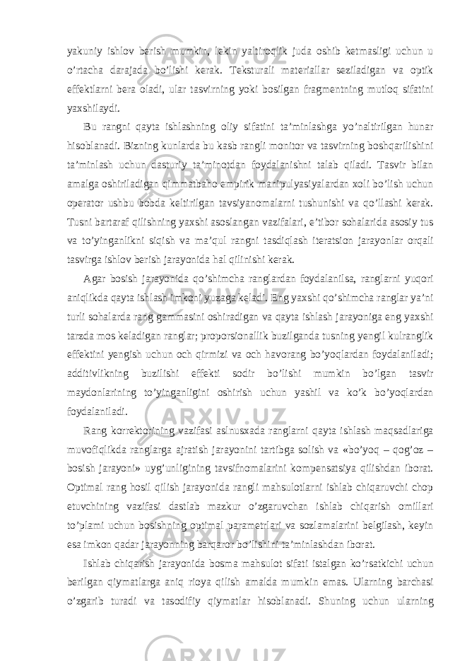 yakuniy ishlov berish mumkin, lekin yaltiroqlik juda oshib ketmasligi uchun u o’rtacha darajada bo’lishi kerak. Teksturali materiallar seziladigan va optik effektlarni bera oladi, ular tasvirning yoki bosilgan fragmentning mutloq sifatini yaxshilaydi. Bu rangni qayta ishlashning oliy sifatini ta’minlashga yo’naltirilgan hunar hisoblanadi. Bizning kunlarda bu kasb rangli monitor va tasvirning boshqarilishini ta’minlash uchun dasturiy ta’minotdan foydalanishni talab qiladi. Tasvir bilan amalga oshiriladigan qimmatbaho empirik manipulyasiyalardan xoli bo’lish uchun operator ushbu bobda keltirilgan tavsiyanomalarni tushunishi va qo’llashi kerak. Tusni bartaraf qilishning yaxshi asoslangan vazifalari, e’tibor sohalarida asosiy tus va to’yinganlikni siqish va ma’qul rangni tasdiqlash iteratsion jarayonlar orqali tasvirga ishlov berish jarayonida hal qilinishi kerak. Agar bosish jarayonida qo’shimcha ranglardan foydalanilsa, ranglarni yuqori aniqlikda qayta ishlash imkoni yuzaga keladi. Eng yaxshi qo’shimcha ranglar ya’ni turli sohalarda rang gammasini oshiradigan va qayta ishlash jarayoniga eng yaxshi tarzda mos keladigan ranglar; proporsionallik buzilganda tusning yengil kulranglik effektini yengish uchun och qirmizi va och havorang bo’yoqlardan foydalaniladi; additivlikning buzilishi effekti sodir bo’lishi mumkin bo’lgan tasvir maydonlarining to’yinganligini oshirish uchun yashil va ko’k bo’yoqlardan foydalaniladi. Rang korrektorining vazifasi aslnusxada ranglarni qayta ishlash maqsadlariga muvofiqlikda ranglarga ajratish jarayonini tartibga solish va «bo’yoq – qog’oz – bosish jarayoni» uyg’unligining tavsifnomalarini kompensatsiya qilishdan iborat. Optimal rang hosil qilish jarayonida rangli mahsulotlarni ishlab chiqaruvchi chop etuvchining vazifasi dastlab mazkur o’zgaruvchan ishlab chiqarish omillari to’plami uchun bosishning optimal parametrlari va sozlamalarini belgilash, keyin esa imkon qadar jarayonning barqaror bo’lishini ta’minlashdan iborat. Ishl а b chiq а rish j а r а yonid а b о sm а m а hsul о t sif а ti ist а lg а n ko’rs а tkichi uchun b е rilg а n qiym а tl а rg а а niq ri о ya qilish а m а ld а mumkin em а s. Ul а rning b а rch а si o’zg а rib tur а di v а t а s о difiy qiym а tl а r his о bl а n а di. Shuning uchun ul а rning 