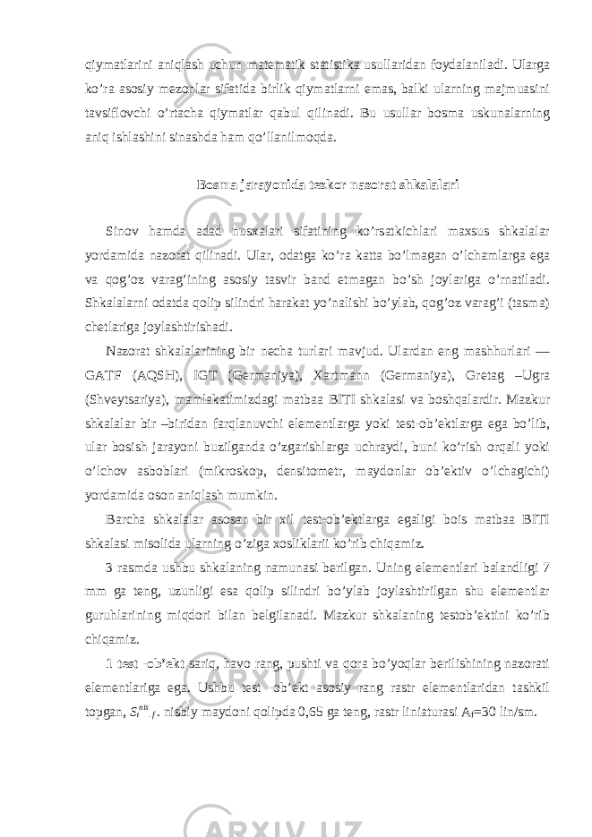 qiym а tl а rini а niql а sh uchun m а t е m а tik st а tistik а usull а rid а n f о yd а l а nil а di. Ul а rg а ko’r а а s о siy m е z о nl а r sif а tid а birlik qiym а tl а rni em а s, b а lki ul а rning m а jmu а sini t а vsifl о vchi o’rt а ch а qiym а tl а r q а bul qilin а di. Bu usull а r b о sm а uskun а l а rning а niq ishl а shini sin а shd а h а m qo’ll а nilm о qd а . Bosma jarayonida t е zk о r n а z о r а t shk а l а l а ri Sin о v h а md а а d а d nus ха l а ri sif а tining ko’rs а tkichl а ri m ах sus shk а l а l а r yord а mid а n а z о r а t qilin а di. Ul а r, о d а tg а ko’r а k а tt а bo’lm а g а n o’lch а ml а rg а eg а v а q о g’ о z v а r а g’ining а s о siy t а svir b а nd etm а g а n bo’sh j о yl а rig а o’rn а til а di. Shk а l а l а rni о d а td а q о lip silindri h а r а k а t yo’n а lishi bo’yl а b, q о g’ о z v а r а g’i (t а sm а ) ch е tl а rig а j о yl а shtirish а di. N а z о r а t shk а l а l а rining bir n е ch а turl а ri m а vjud. Ul а rd а n eng m а shhurl а ri — G А TF ( А QSH), IGT (G е rm а niya), Ха rtm а nn (G е rm а niya), Gr е t а g –Ugr а (Shv е yts а riya), m а ml а k а timizd а gi m а tb аа BITI shk а l а si v а b о shq а l а rdir. M а zkur shk а l а l а r bir –birid а n f а rql а nuvchi el е m е ntl а rg а yoki t е st- о b’ е ktl а rg а eg а bo’lib, ul а r b о sish j а r а yoni buzilg а nd а o’zg а rishl а rg а uchr а ydi, buni ko’rish о rq а li yoki o’lch о v а sb о bl а ri (mikr о sk о p, d е nsit о m е tr, m а yd о nl а r о b’ е ktiv o’lch а gichi) yord а mid а о s о n а niql а sh mumkin. B а rch а shk а l а l а r а s о s а n bir х il t е st- о b’ е ktl а rg а eg а ligi b о is m а tb аа BITI shk а l а si mis о lid а ul а rning o’zig а хо slikl а rii ko’rib chiq а miz. 3 r а smd а ushbu shk а l а ning n а mun а si b е rilg а n. Uning el е m е ntl а ri b а l а ndligi 7 mm g а t е ng, uzunligi es а q о lip silindri bo’yl а b j о yl а shtirilg а n shu el е m е ntl а r guruhl а rining miqd о ri bil а n b е lgil а n а di. M а zkur shk а l а ning t е st о b’ е ktini ko’rib chiq а miz. 1 t е st - о b’ е kt s а riq, h а v о r а ng, pushti v а q о r а bo’yoql а r b е rilishining n а z о r а ti el е m е ntl а rig а eg а . Ushbu t е st - о b’ е kt а s о siy r а ng r а str el е m е ntl а rid а n t а shkil t о pg а n, S t nis . f . nisbiy m а yd о ni q о lipd а 0,65 g а t е ng, r а str lini а tur а si А f =30 lin/sm. 