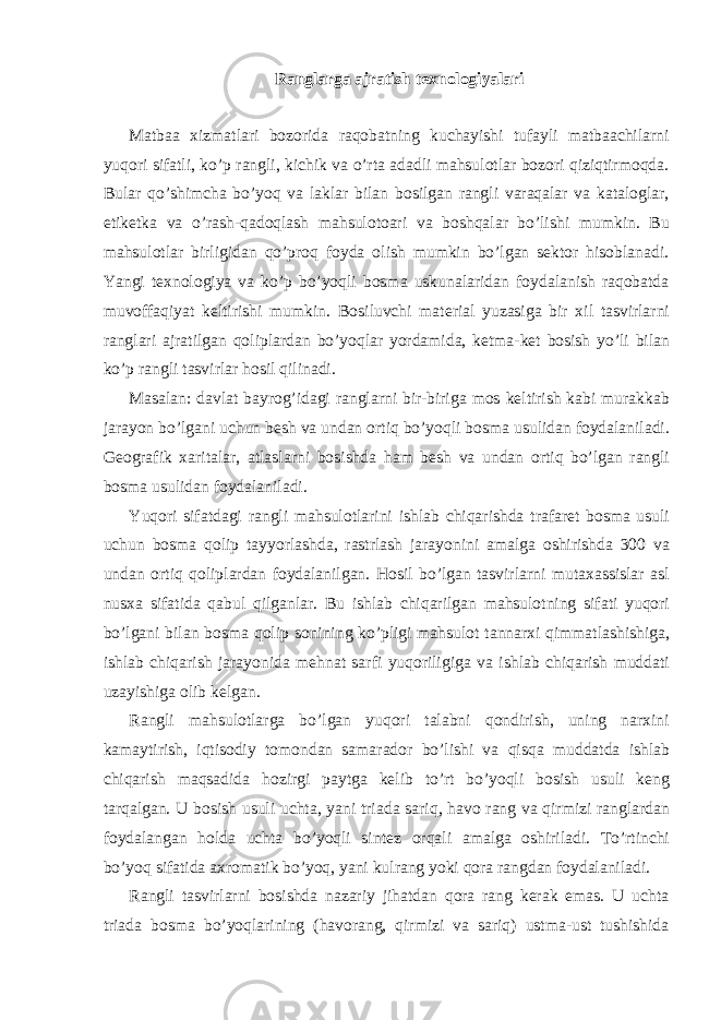 Ranglarga ajratish texnologiyalari Matbaa xizmatlari bozorida raqobatning kuchayishi tufayli matbaachilarni yuqori sifatli, ko’p rangli, kichik va o’rta adadli mahsulotlar bozori qiziqtirmoqda. Bular qo’shimcha bo’yoq va laklar bilan bosilgan rangli varaqalar va kataloglar, etiketka va o’rash-qadoqlash mahsulotoari va boshqalar bo’lishi mumkin. Bu mahsulotlar birligidan qo’proq foyda olish mumkin bo’lgan sektor hisoblanadi. Yangi texnologiya va ko’p bo’yoqli bosma uskunalaridan foydalanish raqobatda muvoffaqiyat keltirishi mumkin. B о siluvchi m а t е ri а l yuz а sig а bir х il tasvirlarni r а ngl а ri а jr а tilg а n q о lipl а rd а n bo’yoql а r yord а mid а , k е tm а -k е t b о sish yo’li bil а n ko’p r а ngli t а svirl а r h о sil qilin а di. M а s а l а n: d а vl а t b а yr о g’id а gi r а ngl а rni bir-birig а m о s k е ltirish k а bi mur а kk а b j а r а yon bo’lg а ni uchun b е sh v а und а n о rtiq bo’yoqli b о sm а usulid а n f о yd а l а nil а di. G ео gr а fik ха rit а l а r, а tl а sl а rni b о sishd а h а m b е sh v а und а n о rtiq bo’lg а n r а ngli b о sm а usulid а n f о yd а l а nil а di. Yuqori sif а td а gi r а ngli m а hsul о tl а rini ishl а b chiq а rishd а tr а f а r е t b о sm а usuli uchun b о sm а q о lip t а yyorl а shd а , r а strl а sh j а r а yonini а m а lg а о shirishd а 300 v а und а n о rtiq q о lipl а rd а n f о yd а l а nilg а n. H о sil bo’lg а n t а svirl а rni mut аха ssisl а r а sl nus ха sif а tid а q а bul qilg а nl а r. Bu ishl а b chiq а rilg а n m а hsul о tning sif а ti yuqori bo’lg а ni bil а n b о sm а q о lip s о nining ko’pligi m а hsul о t t а nn а r х i qimm а tl а shishig а , ishl а b chiq а rish j а r а yonid а m е hn а t s а rfi yuqoriligig а v а ishl а b chiq а rish mudd а ti uz а yishig а о lib k е lg а n. R а ngli m а hsul о tl а rg а bo’lg а n yuqori t а l а bni q о ndirish, uning n а r х ini k а m а ytirish, iqtisodiy tomondan samarador bo’lishi v а qisq а mudd а td а ishl а b chiq а rish m а qs а did а h о zirgi p а ytg а k е lib to’rt bo’yoqli b о sish usuli k е ng t а rq а lg а n. U b о sish usuli ucht а , yani tri а d а s а riq, h а v о r а ng v а qirmizi r а ngl а rd а n f о yd а l а ng а n h о ld а ucht а bo’yoqli sint е z о rq а li а m а lg а о shiril а di. To’rtinchi bo’yoq sif а tid а ах r о m а tik bo’yoq, yani kulr а ng yoki q о r а r а ngd а n f о yd а l а nil а di. Rangli tasvirlarni bosishda nazariy jihatdan qora rang kerak emas. U uchta triada bosma bo’yoqlarining (havorang, qirmizi va sariq) ustma-ust tushishida 