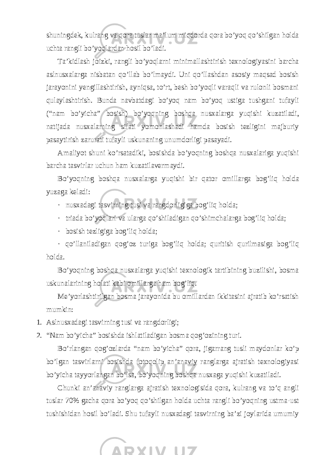 shuningdek, kulrang va qora tuslar ma’lum miqdorda qora bo’yoq qo’shilgan holda uchta rangli bo’yoqlardan hosil bo’ladi. Ta’kidlash joizki, rangli bo’yoqlarni minimallashtirish texnologiyasini barcha aslnusxalarga nisbatan qo’llab bo’lmaydi. Uni qo’llashdan asosiy maqsad bosish jarayonini yengillashtirish, ayniqsa, to’rt, besh bo’yoqli varaqli va rulonli bosmani qulaylashtirish. Bunda navbatdagi bo’yoq nam bo’yoq ustiga tushgani tufayli (“nam bo’yicha” bosish) bo’yoqning boshqa nusxalarga yuqishi kuzatiladi, natijada nusxalarning sifati yomonlashadi hamda bosish tezligini majburiy pasaytirish zarurati tufayli uskunaning unumdorligi pasayadi. Amaliyot shuni ko’rsatadiki, bosishda bo’yoqning boshqa nusxalariga yuqishi barcha tasvirlar uchun ham kuzatilavermaydi. Bo’yoqning boshqa nusxalarga yuqishi bir qator omillarga bog’liq holda yuzaga keladi: · nusxadagi tasvirning tusi va rangdorligiga bog’liq holda; · triada bo’yoqlari va ularga qo’shiladigan qo’shimchalarga bog’liq holda; · bosish tezligiga bog’liq holda; · qo’llaniladigan qog’oz turiga bog’liq holda; quritish qurilmasiga bog’liq holda. Bo’yoqning boshqa nusxalarga yuqishi texnologik tartibining buzilishi, bosma uskunalarining holati kabi omillarga ham bog’liq. Me’yorlashtirilgan bosma jarayonida bu omillardan ikkitasini ajratib ko’rsatish mumkin: 1. Aslnusxadagi tasvirning tusi va rangdorligi; 2. “Nam bo’yicha” bosishda ishlatiladigan bosma qog’ozining turi. Bo’rlangan qog’ozlarda “nam bo’yicha” qora, jigarrang tusli maydonlar ko’p bo’lgan tasvirlarni bosishda fotoqolip an’anaviy ranglarga ajratish texnologiyasi bo’yicha tayyorlangan bo’lsa, bo’yoqning boshqa nusxaga yuqishi kuzatiladi. Chunki an’anaviy ranglarga ajratish texnologisida qora, kulrang va to’q angli tuslar 70% gacha qora bo’yoq qo’shilgan holda uchta rangli bo’yoqning ustma-ust tushishidan hosil bo’ladi. Shu tufayli nusxadagi tasvirning ba’zi joylarida umumiy 