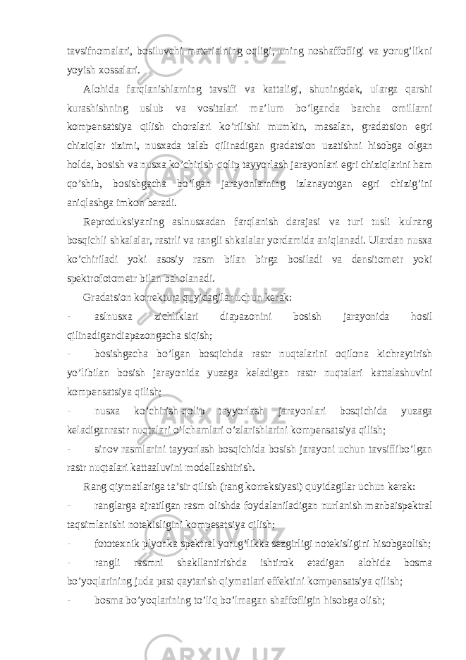 tavsifnomalari, bosiluvchi materialning oqligi, uning noshaffofligi va yorug’likni yoyish xossalari. Alohida farqlanishlarning tavsifi va kattaligi, shuningdek, ularga qarshi kurashishning uslub va vositalari ma’lum bo’lganda barcha omillarni kompensatsiya qilish choralari ko’rilishi mumkin, masalan, gradatsion egri chiziqlar tizimi, nusxada talab qilinadigan gradatsion uzatishni hisobga olgan holda, bosish va nusxa ko’chirish-qolip tayyorlash jarayonlari egri chiziqlarini ham qo’shib, bosishgacha bo’lgan jarayonlarning izlanayotgan egri chizig’ini aniqlashga imkon beradi. Reproduksiyaning aslnusxadan farqlanish darajasi va turi tusli kulrang bosqichli shkalalar, rastrli va rangli shkalalar yordamida aniqlanadi. Ulardan nusxa ko’chiriladi yoki asosiy rasm bilan birga bosiladi va densitometr yoki spektrofotometr bilan baholanadi. Gradatsion korrektura quyidagilar uchun kerak: - aslnusxa zichliklari diapazonini bosish jarayonida hosil qilinadigandiapazongacha siqish; - bosishgacha bo’lgan bosqichda rastr nuqtalarini oqilona kichraytirish yo’libilan bosish jarayonida yuzaga keladigan rastr nuqtalari kattalashuvini kompensatsiya qilish; - nusxa ko’chirish-qolip tayyorlash jarayonlari bosqichida yuzaga keladiganrastr nuqtalari o’lchamlari o’zlarishlarini kompensatsiya qilish; - sinov rasmlarini tayyorlash bosqichida bosish jarayoni uchun tavsiflibo’lgan rastr nuqtalari kattaaluvini modellashtirish. Rang qiymatlariga ta’sir qilish (rang korreksiyasi) quyidagilar uchun kerak: - ranglarga ajratilgan rasm olishda foydalaniladigan nurlanish manbaispektral taqsimlanishi notekisligini kompesatsiya qilish; - fototexnik plyonka spektral yorug’likka sezgirligi notekisligini hisobgaolish; - rangli rasmni shakllantirishda ishtirok etadigan alohida bosma bo’yoqlarining juda past qaytarish qiymatlari effektini kompensatsiya qilish; - bosma bo’yoqlarining to’liq bo’lmagan shaffofligin hisobga olish; 