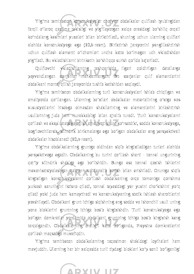 Yig’ma temirbeton konstruksiyalar cho’yan obdelkalar qulflash tyubingidan farqli o’laroq qazilma tekisligi va yig’ilayotgan xalqa orasidagi bo’shliq orqali ko’ndalang kesimlari yuzalari bilan biriktiriladi, shuning uchun ularning qulflari alohida konstruksiyaga ega (10, b -rasm). Biriktirish jarayonini yengillashtirish uchun qulflash elementi o’lchamlari uncha katta bo’lmagan uch vkladishdan yig’iladi. Bu vkladishlarni birinketin bo’shliqqa surish qo’lda bajariladi. Qulflovchi vkladishlarning tashqarisida ilgari qoldirilgan detallarga payvandlangan sterjenlar mahkamlangan. Bu sterjenlar qulf elementlarini obdelkani montaj qilish jarayonida tushib ketishidan saqlaydi. Yig’ma temirbeton obdelkalarning turli konstruksiyalari ishlab chiqilgan va amaliyotda qo’llangan. Ularning ba’zilari obdelkalar materialining o’ziga xos xususiyatlarini hisobga olmasdan shakllarining va elementlarini birlashtirish usullarining juda ham murakkabligi bilan ajralib turadi. Turli konstruksiyalarni qo’llash va ekspluatatsiya qilish amaliyoti shuni ko’rsatdiki, sodda konstruksiyaga, bog’lovchilarsiz, silindrik birikmalarga ega bo’lgan obdelkalar eng perspektivali obdelkalar hisoblanadi (10, a -rasm). Yig’ma obdelkalarning gruntga oldindan siqib kirgiziladigan turlari alohida perspektivaga egadir. Obdelkaning bu turini qo’llash sharti - tonnel ungurining qat’iy silindrik shaklga ega bo’lishidir. Bunga esa tonnel qazish ishlarini mexanizatsiyalashgan qalqon usulida olib borish bilan erishiladi. Gruntga siqib kirgizilgan konstruksiyalarni qo’llash obdelkaning orqa tomoniga qorishma purkash zarurligini istisno qiladi, tonnel tepasidagi yer yuzini cho’kishini yo’q qiladi yoki juda ham kamaytiradi va konstruksiyaning statik ishlash sharoitlarini yaxshilaydi. Obdelkani grunt ichiga siqishning eng sodda va ishonchli usuli uning pona bloklarini gruntning ichiga bosib kirgizishdir. Turli konstruksiyaga ega bo’lgan domkratlar yordamida obdelkani gruntning ichiga bosib kirgizish keng tarqalgandir. Obdelkalarning oralig’i katta bo’lganda, Freysine domkratlarini qo’llash maqsadga muvofiqdir. Yig’ma temirbeton obdelkalarning taqasimon shakldagi loyihalari ham mavjuddir. Ularning har bir xalqasida turli tipdagi bloklari ko’p sonli bo’lganligi 