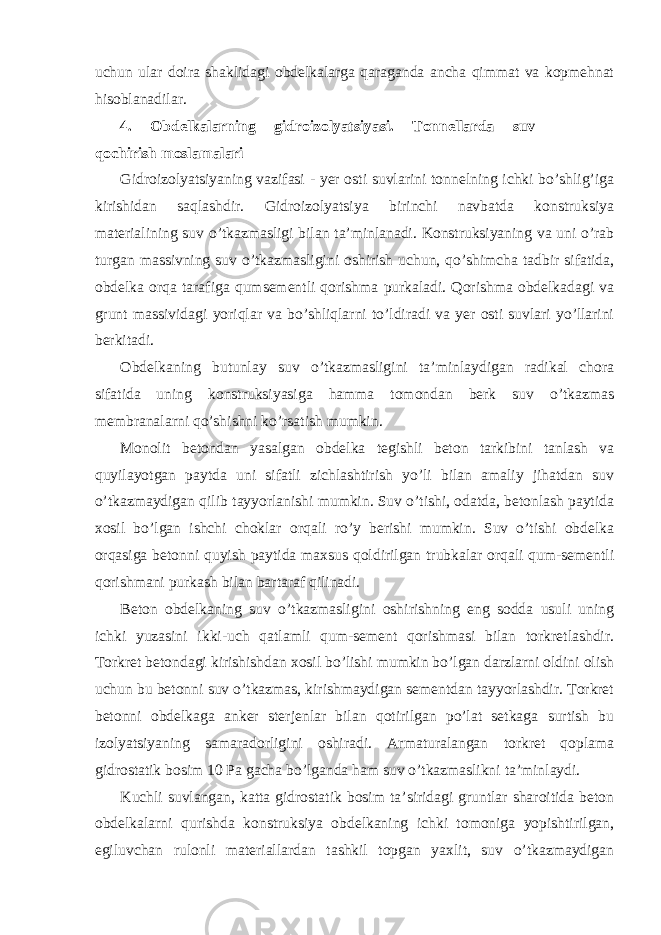 uchun ular doira shaklidagi obdelkalarga qaraganda ancha qimmat va kopmehnat hisoblanadilar. 4. Obdelkalarning gidroizolyatsiyasi. Tonnellarda suv qochirish moslamalari Gidroizolyatsiyaning vazifasi - yer osti suvlarini tonnelning ichki bo’shlig’iga kirishidan saqlashdir. Gidroizolyatsiya birinchi navbatda konstruksiya materialining suv o’tkazmasligi bilan ta’minlanadi. Konstruksiyaning va uni o’rab turgan massivning suv o’tkazmasligini oshirish uchun, qo’shimcha tadbir sifatida, obdelka orqa tarafiga qumsementli qorishma purkaladi. Qorishma obdelkadagi va grunt massividagi yoriqlar va bo’shliqlarni to’ldiradi va yer osti suvlari yo’llarini berkitadi. Obdelkaning butunlay suv o’tkazmasligini ta’minlaydigan radikal chora sifatida uning konstruksiyasiga hamma tomondan berk suv o’tkazmas membranalarni qo’shishni ko’rsatish mumkin. Monolit betondan yasalgan obdelka tegishli beton tarkibini tanlash va quyilayotgan paytda uni sifatli zichlashtirish yo’li bilan amaliy jihatdan suv o’tkazmaydigan qilib tayyorlanishi mumkin. Suv o’tishi, odatda, betonlash paytida xosil bo’lgan ishchi choklar orqali ro’y berishi mumkin. Suv o’tishi obdelka orqasiga betonni quyish paytida maxsus qoldirilgan trubkalar orqali qum-sementli qorishmani purkash bilan bartaraf qilinadi. Beton obdelkaning suv o’tkazmasligini oshirishning eng sodda usuli uning ichki yuzasini ikki-uch qatlamli qum-sement qorishmasi bilan torkretlashdir. Torkret betondagi kirishishdan xosil bo’lishi mumkin bo’lgan darzlarni oldini olish uchun bu betonni suv o’tkazmas, kirishmaydigan sementdan tayyorlashdir. Torkret betonni obdelkaga anker sterjenlar bilan qotirilgan po’lat setkaga surtish bu izolyatsiyaning samaradorligini oshiradi. Armaturalangan torkret qoplama gidrostatik bosim 10 Pa gacha bo’lganda ham suv o’tkazmaslikni ta’minlaydi. Kuchli suvlangan, katta gidrostatik bosim ta’siridagi gruntlar sharoitida beton obdelkalarni qurishda konstruksiya obdelkaning ichki tomoniga yopishtirilgan, egiluvchan rulonli materiallardan tashkil topgan yaxlit, suv o’tkazmaydigan 