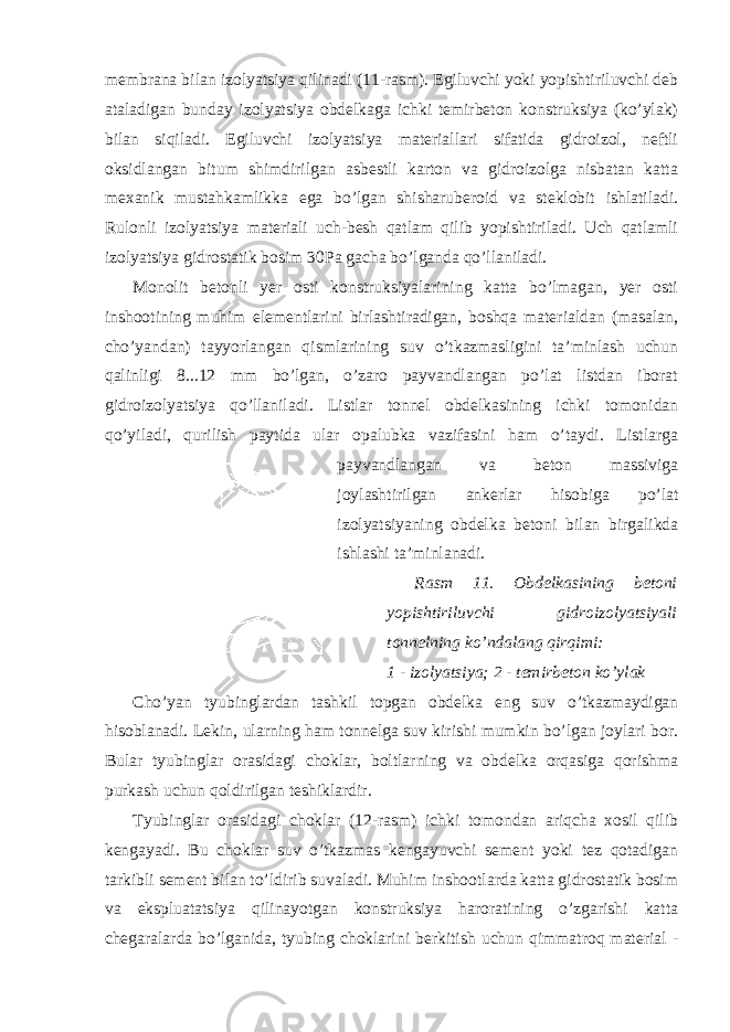 membrana bilan izolyatsiya qilinadi (11-rasm). Egiluvchi yoki yopishtiriluvchi deb ataladigan bunday izolyatsiya obdelkaga ichki temirbeton konstruksiya (ko’ylak) bilan siqiladi. Egiluvchi izolyatsiya materiallari sifatida gidroizol, neftli oksidlangan bitum shimdirilgan asbestli karton va gidroizolga nisbatan katta mexanik mustahkamlikka ega bo’lgan shisharuberoid va steklobit ishlatiladi. Rulonli izolyatsiya materiali uch-besh qatlam qilib yopishtiriladi. Uch qatlamli izolyatsiya gidrostatik bosim 30Pa gacha bo’lganda qo’llaniladi. Monolit betonli yer osti konstruksiyalarining katta bo’lmagan, yer osti inshootining muhim elementlarini birlashtiradigan, boshqa materialdan (masalan, cho’yandan) tayyorlangan qismlarining suv o’tkazmasligini ta’minlash uchun qalinligi 8...12 mm bo’lgan, o’zaro payvandlangan po’lat listdan iborat gidroizolyatsiya qo’llaniladi. Listlar tonnel obdelkasining ichki tomonidan qo’yiladi, qurilish paytida ular opalubka vazifasini ham o’taydi. Listlarga payvandlangan va beton massiviga joylashtirilgan ankerlar hisobiga po’lat izolyatsiyaning obdelka betoni bilan birgalikda ishlashi ta’minlanadi. Rasm 11. Obdelkasining betoni yopishtiriluvchi gidroizolyatsiyali tonnelning ko’ndalang qirqimi: 1 - izolyatsiya; 2 - temirbeton ko’ylak Cho’yan tyubinglardan tashkil topgan obdelka eng suv o’tkazmaydigan hisoblanadi. Lekin, ularning ham tonnelga suv kirishi mumkin bo’lgan joylari bor. Bular tyubinglar orasidagi choklar, boltlarning va obdelka orqasiga qorishma purkash uchun qoldirilgan teshiklardir. Tyubinglar orasidagi choklar (12-rasm) ichki tomondan ariqcha xosil qilib kengayadi. Bu choklar suv o’tkazmas kengayuvchi sement yoki tez qotadigan tarkibli sement bilan to’ldirib suvaladi. Muhim inshootlarda katta gidrostatik bosim va ekspluatatsiya qilinayotgan konstruksiya haroratining o’zgarishi katta chegaralarda bo’lganida, tyubing choklarini berkitish uchun qimmatroq material - 