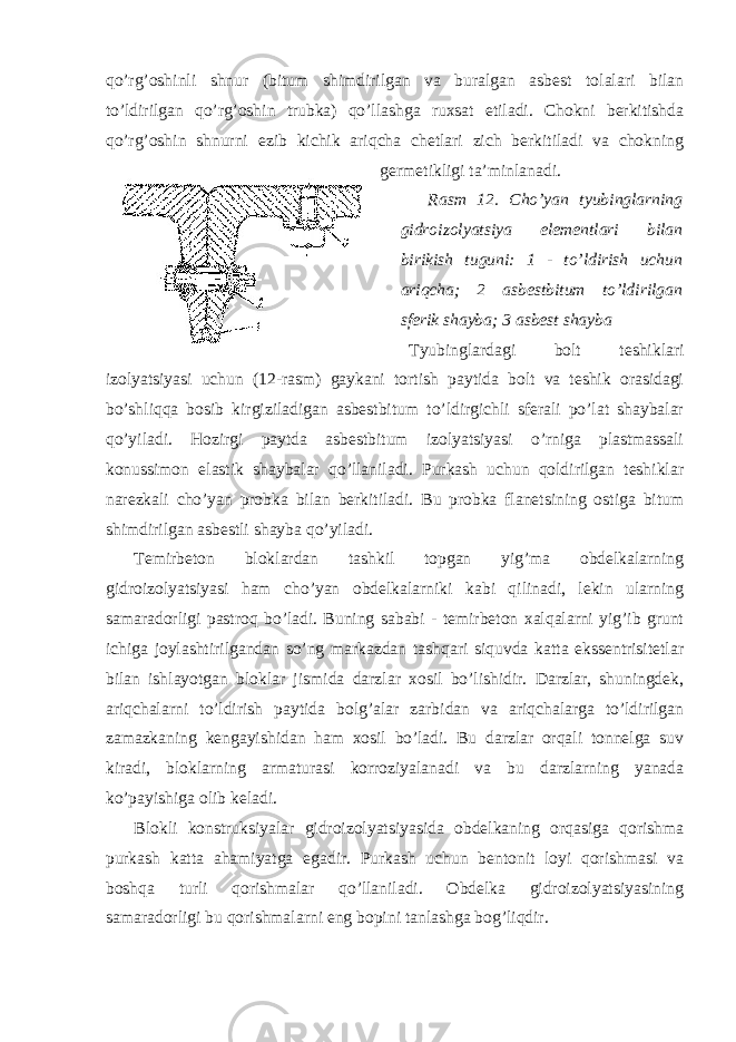 qo’rg’oshinli shnur (bitum shimdirilgan va buralgan asbest tolalari bilan to’ldirilgan qo’rg’oshin trubka) qo’llashga ruxsat etiladi. Chokni berkitishda qo’rg’oshin shnurni ezib kichik ariqcha chetlari zich berkitiladi va chokning germetikligi ta’minlanadi. Rasm 12. Cho’yan tyubinglarning gidroizolyatsiya elementlari bilan birikish tuguni: 1 - to’ldirish uchun ariqcha; 2 asbestbitum to’ldirilgan sferik shayba; 3 asbest shayba Tyubinglardagi bolt teshiklari izolyatsiyasi uchun (12-rasm) gaykani tortish paytida bolt va teshik orasidagi bo’shliqqa bosib kirgiziladigan asbestbitum to’ldirgichli sferali po’lat shaybalar qo’yiladi. Hozirgi paytda asbestbitum izolyatsiyasi o’rniga plastmassali konussimon elastik shaybalar qo’llaniladi. Purkash uchun qoldirilgan teshiklar narezkali cho’yan probka bilan berkitiladi. Bu probka flanetsining ostiga bitum shimdirilgan asbestli shayba qo’yiladi. Temirbeton bloklardan tashkil topgan yig’ma obdelkalarning gidroizolyatsiyasi ham cho’yan obdelkalarniki kabi qilinadi, lekin ularning samaradorligi pastroq bo’ladi. Buning sababi - temirbeton xalqalarni yig’ib grunt ichiga joylashtirilgandan so’ng markazdan tashqari siquvda katta ekssentrisitetlar bilan ishlayotgan bloklar jismida darzlar xosil bo’lishidir. Darzlar, shuningdek, ariqchalarni to’ldirish paytida bolg’alar zarbidan va ariqchalarga to’ldirilgan zamazkaning kengayishidan ham xosil bo’ladi. Bu darzlar orqali tonnelga suv kiradi, bloklarning armaturasi korroziyalanadi va bu darzlarning yanada ko’payishiga olib keladi. Blokli konstruksiyalar gidroizolyatsiyasida obdelkaning orqasiga qorishma purkash katta ahamiyatga egadir. Purkash uchun bentonit loyi qorishmasi va boshqa turli qorishmalar qo’llaniladi. Obdelka gidroizolyatsiyasining samaradorligi bu qorishmalarni eng bopini tanlashga bog’liqdir. 