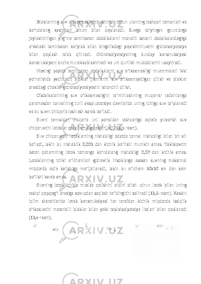 Bloklarning suv o’tkazmasligini oshirish uchun ularning tashqari tomonlari va ko’ndalang kesimlari bitum bilan qoplanadi. Suvga to’yingan gruntlarga joylashtirilgan yig’ma temirbeton obdelkalarni monolit betonli obdelkalardagiga o’xshash temirbeton ko’ylak bilan birgalikdagi yopishtiriluvchi gidroizolyatsiya bilan qoplash talab qilinadi. Gidroizolyatsiyaning bunday konstruksiyasi konstruksiyani ancha murakkablashtiradi va uni qurilish muddatlarini uzaytiradi. Hozirgi paytda temirbeton obdelkalarni suv o’tkazmasligi muammolari ikki yo’nalishda yechiladi: bloklar jismlarini suv o’tkazmaydigan qilish va bloklar orasidagi choklar gidroizolyatsiyasini ishonchli qilish. Obdelkalarining suv o’tkazmasligini ta’minlashning muqarrar tadbirlariga qaramasdan tonnelning turli ekspluatatsiya davrlarida uning ichiga suv to’planadi va bu suvni chiqarib tashlash kerak bo’ladi. Suvni tonneldan chiqarib uni portaldan tashqariga oqizib yuborish suv chiqaruvchi lotoklar orqali amalga oshiriladi (13, a -rasm). Suv chiqaruvchi lotoklarning nishabligi odatda tonnel nishabligi bilan bir xil bo’ladi, lekin bu nishablik 0,003 dan kichik bo’lishi mumkin emas. Tekislovchi beton qatlamning lotok tomonga ko’ndalang nishabligi 0,02 dan kichik emas. Lotoklarning ichki o’lchamlari gidravlik hisoblarga asosan suvning maksimal miqdorda oqib kelishiga mo’ljallanadi, lekin bu o’lcham 30x30 sm dan kam bo’lishi kerak emas. Suvning lotok ichida muzlab qolishini oldini olish uchun lotok bilan uning tashqi qopqog’i orasiga sovuqdan saqlash to’ldirgichi solinadi (13, b -rasm). Keskin iqlim sharoitlarida lotok konstruksiyasi har tarafdan kichik miqdorda issiqlik o’tkazuvchi materialli bloklar bilan yoki teploizolyatsiya listlari bilan qoplanadi (13, v -rasm). 