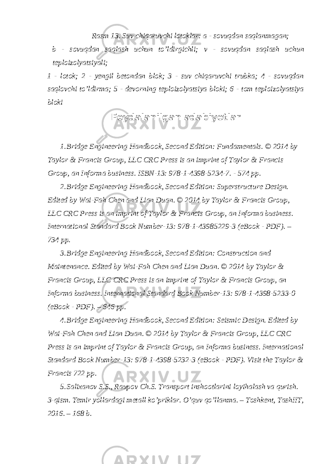 Rasm 13. Suv chiqaruvchi lotoklar: a - sovuqdan saqlanmagan; b - sovuqdan saqlash uchun to’ldirgichli; v - sovuqdan saqlash uchun teploizolyatsiyali; 1 - lotok; 2 - yengil betondan blok; 3 - suv chiqaruvchi trubka; 4 - sovuqdan saqlovchi to’ldirma; 5 - devorning teploizolyatsiya bloki; 6 - tom teploizolyatsiya bloki Foydalanilgan adabiyotlar 1. Bridge Engineering Handbook, Second Edition: Fundamentals. © 2014 by Taylor & Francis Group, LLC CRC Press is an imprint of Taylor & Francis Group, an Informa business. ISBN-13: 978-1-4398-5234-7. - 574 pp. 2. Bridge Engineering Handbook, Second Edition: Superstructure Design. Edited by Wai-Fah Chen and Lian Duan. © 2014 by Taylor & Francis Group, LLC CRC Press is an imprint of Taylor & Francis Group, an Informa business. International Standard Book Number-13: 978-1-43985229-3 (eBook - PDF). – 734 pp. 3. Bridge Engineering Handbook, Second Edition: Construction and Maintenance. Edited by Wai-Fah Chen and Lian Duan. © 2014 by Taylor & Francis Group, LLC CRC Press is an imprint of Taylor & Francis Group, an Informa business. International Standard Book Number-13: 978-1-4398-5233-0 (eBook - PDF). – 646 pp. 4. Bridge Engineering Handbook, Second Edition: Seismic Design. Edited by Wai-Fah Chen and Lian Duan. © 2014 by Taylor & Francis Group, LLC CRC Press is an imprint of Taylor & Francis Group, an Informa business. International Standard Book Number-13: 978-1-4398-5232-3 (eBook - PDF). Visit the Taylor & Francis 722 pp. 5. Salixanov S.S., Raupov Ch.S. Transport inshootlarini loyihalash va qurish. 3-qism. Temir yollardagi metall ko’priklar. O’quv qo’llanma. – Toshkent, TashIIT, 2016. – 168 b. 