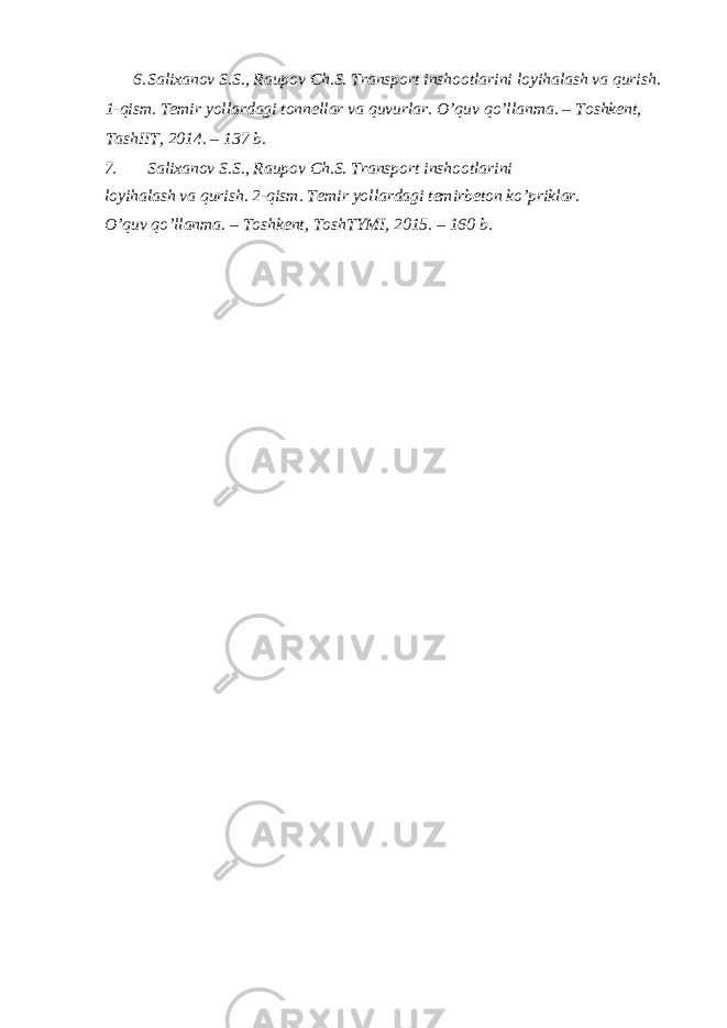 6. Salixanov S.S., Raupov Ch.S. Transport inshootlarini loyihalash va qurish. 1-qism. Temir yollardagi tonnellar va quvurlar. O’quv qo’llanma. – Toshkent, TashIIT, 2014. – 137 b. 7. Salixanov S.S., Raupov Ch.S. Transport inshootlarini loyihalash va qurish. 2-qism. Temir yollardagi temirbeton ko’priklar. O’quv qo’llanma. – Toshkent, ToshTYMI, 2015. – 160 b. 