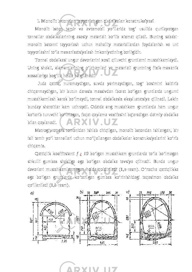 1. Monolit betondan tayyorlangan obdelkalar konstruksiyasi Monolit beton temir va avtomobil yo’llarida tog’ usulida qurilayotgan tonnellar obdelkalarining asosiy materiali bo’lib xizmat qiladi. Buning sababi- monolit betonni tayyorlash uchun mahalliy materiallardan foydalanish va uni tayyorlashni to’la mexanizatsiyalash imkoniyatining borligidir. Tonnel obdelkasi ungur devorlarini xosil qiluvchi gruntlarni mustahkamlaydi. Uning shakli, elementlarining o’lchamlari va materiali gruntning fizik-mexanik xossalariga bog’liq holda belgilanadi. Juda qattiq, nuramaydigan, suvda yerimaydigan, tog’ bosimini keltirib chiqarmaydigan, bir butun darzsiz massivdan iborat bo’lgan gruntlarda ungurni mustahkamlash kerak bo’lmaydi, tonnel obdelkasiz ekspluatatsiya qilinadi. Lekin bunday sharoitlar kam uchraydi. Odatda eng mustahkam gruntlarda ham ungur ko’tarib turuvchi bo’lmagan, faqat qoplama vazifasini bajaradigan doimiy obdelka bilan qoplanadi. Metrogiprotrans tomonidan ishlab chiqilgan, monolit betondan ishlangan, bir izli temir yo’l tonnellari uchun mo’ljallangan obdelkalar konstruksiyalarini ko’rib chiqamiz. Qattiqlik koeffitsienti f ¿ 10 bo’lgan mustahkam gruntlarda to’la bo’lmagan sirkulli gumbaz shakliga ega bo’lgan obdelka tavsiya qilinadi. Bunda ungur devorlari mustahkamlanmagan holda qoldiriladi (1, a -rasm). O’rtacha qattiqlikka ega bo’lgan gruntlarda ko’tarilgan gumbaz ko’rinishidagi taqasimon obdelka qo’llaniladi (1, b -rasm). 