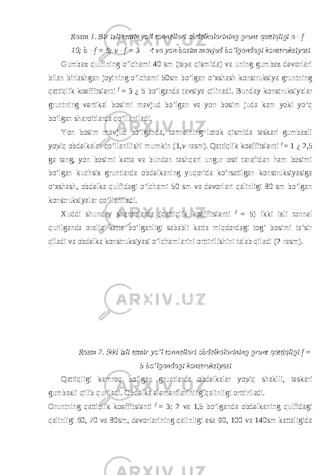 Rasm 1. Bir izli temir yo’l tonnellari obdelkalarining grunt qattiqligi a - f  10; b - f = 6; v - f = 3  4 va yon bosim mavjud bo’lgandagi konstruksiyasi Gumbaz qulfining o’lchami 40 sm (tepa qismida) va uning gumbaz devorlari bilan birlashgan joyining o’lchami 50sm bo’lgan o’xshash konstruksiya gruntning qattiqlik koeffitsienti f = 3 ¿ 5 bo’lganda tavsiya qilinadi. Bunday konstruksiyalar gruntning vertikal bosimi mavjud bo’lgan va yon bosim juda kam yoki yo’q bo’lgan sharoitlarda qo’llaniladi. Yon bosim mavjud bo’lganda, tonnelning lotok qismida teskari gumbazli yopiq obdelkalar qo’llanilishi mumkin (1, v -rasm). Qattiqlik koeffitsienti f = 1 ¿ 2,5 ga teng, yon bosimi katta va bundan tashqari ungur osti tarafidan ham bosimi bo’lgan kuchsiz gruntlarda obdelkaning yuqorida ko’rsatilgan konstruksiyasiga o’xshash, obdelka qulfidagi o’lchami 50 sm va devorlari qalinligi 80 sm bo’lgan konstruksiyalar qo’llaniladi. Xuddi shunday sharoitlarda (qattiqlik koeffitsienti f = 5) ikki izli tonnel qurilganda oraliq katta bo’lganligi sababli katta miqdordagi tog’ bosimi ta’sir qiladi va obdelka konstruksiyasi o’lchamlarini orttirilishini talab qiladi (2-rasm). Rasm 2. Ikki izli temir yo’l tonnellari obdelkalarining grunt qattiqligi f = 5 bo’lgandagi konstruksiyasi Qattiqligi kamroq bo’lgan gruntlarda obdelkalar yopiq shaklli, teskari gumbazli qilib quriladi. Obdelka elementlarining qalinligi orttiriladi. Gruntning qattiqlik koeffitsienti f = 3; 2 va 1,5 bo’lganda obdelkaning qulfidagi qalinligi 60, 70 va 80sm, devorlarining qalinligi esa 90, 100 va 140sm kattaligida 