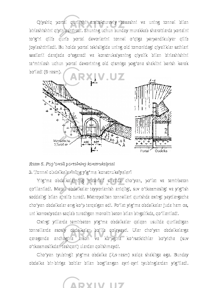 Qiyshiq portal qurilishi arxitekturaviy bezashni va uning tonnel bilan birlashishini qiyinlashtiradi. Shuning uchun bunday murakkab sharoitlarda portalni to’g’ri qilib qurib portal devorlarini tonnel o’qiga perpendikulyar qilib joylashtiriladi. Bu holda portal tekisligida uning old tomonidagi qiyaliklar sathlari sezilarli darajada o’zgaradi va konstruksiyaning qiyalik bilan birlashishini ta’minlash uchun portal devorining old qismiga pog’ona shaklini berish kerak bo’ladi (6-rasm). Rasm 6. Pog’onali portalning konstruksiyasi 3. Tonnel obdelkalarining yig’ma konstruksiyalari Yig’ma obdelkalarning materiali sifatida cho’yan, po’lat va temirbeton qo’llaniladi. Metall obdelkalar tayyorlanish aniqligi, suv o’tkazmasligi va yig’ish soddaligi bilan ajralib turadi. Metropoliten tonnellari qurishda oxirgi paytlargacha cho’yan obdelkalar eng ko’p tarqalgan edi. Po’lat yig’ma obdelkalar juda ham oz, uni korroziyadan saqlab turadigan monolit beton bilan birgalikda, qo’llaniladi. Oxirgi yillarda temirbeton yig’ma obdelkalar qalqon usulida quriladigan tonnellarda asosiy obdelkalar bo’lib qolayapti. Ular cho’yan obdelkalarga qaraganda anchagina arzon va ko’pgina ko’rsatkichlar bo’yicha (suv o’tkazmaslikdan tashqari) ulardan qolishmaydi. Cho’yan tyubingli yig’ma obdelka (7, a -rasm) xalqa shakliga ega. Bunday obdelka bir-biriga boltlar bilan bog’langan ayri-ayri tyubinglardan yig’iladi. 