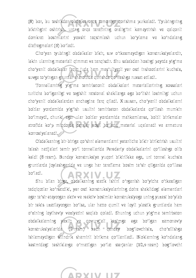 ( 8 ) bor, bu teshikdan obdelka orqa tomoniga qorishma purkaladi. Tyubingning bikirligini oshirish, uning orqa tarafining oralig’ini kamaytirish va qalqonli domkrat bosimlarini yaxshi taqsimlash uchun bo’ylama va ko’ndalang diafragmalari ( 6 ) bo’ladi. Cho’yan tyubingli obdelkalar bikir, suv o’tkazmaydigan konstruksiyalardir, lekin ularning materiali qimmat va tanqisdir. Shu sababdan hozirgi paytda yig’ma cho’yanli obdelkalar faqat juda ham mas’uliyatli yer osti inshootlarini kuchsiz, suvga to’yingan gruntlar sharoitida qurishda qo’llashga ruxsat etiladi. Tonnellarning yig’ma temirbetonli obdelkalari materiallarining xossalari turlicha bo’lganligi va tegishli ratsional shakllarga ega bo’lishi lozimligi uchun cho’yanli obdelkalardan anchagina farq qiladi. Xususan, cho’yanli obdelkalarni boltlar yordamida yig’ish usulini temirbeton obdelkalarda qo’llash mumkin bo’lmaydi, chunki agar ular boltlar yordamida mahkamlansa, boltli birikmalar atrofida ko’p miqdorda darzlar xosil bo’ladi, material uqalanadi va armatura korroziyalanadi. Obdelkaning bir-biriga qo’shni elementlarni yetarlicha bikir biriktirish usulini izlash natijalari temir yo’l tonnellarida Perederiy obdelkalarini qo’llashga olib keldi (8-rasm). Bunday konstruksiya yuqori bikirlikka ega, uni tonnel kuchsiz gruntlarda joylashganida va unga har taraflama bosim ta’sir qilganida qo’llasa bo’ladi. Shu bilan birga, obdelkaning statik ishini o’rganish bo’yicha o’tkazilgan tadqiqotlar ko’rsatdiki, yer osti konstruksiyalarining doira shaklidagi elementlari agar ta’sir etayotgan aktiv va reaktiv bosimlar konstruksiyaga uning yuzasi bo’ylab bir tekis uzatilayotgan bo’lsa, ular hatto qumli va loyli plastik gruntlarda ham o’zining loyihaviy vaziyatini saqlab qoladi. Shuning uchun yig’ma temirbeton obdelkalarning yaxlit va qovurg’ali kesimga ega bo’lgan zamonaviy konstruksiyalarida (9-rasm) xech qanday bog’lovchisiz, cho’zilishga ishlamaydigan silindrik sharnirli birikma qo’llaniladi. Bloklarning ko’ndalang kesimidagi teshiklarga o’rnatilgan po’lat sterjenlar (10, a -rasm) bog’lovchi 