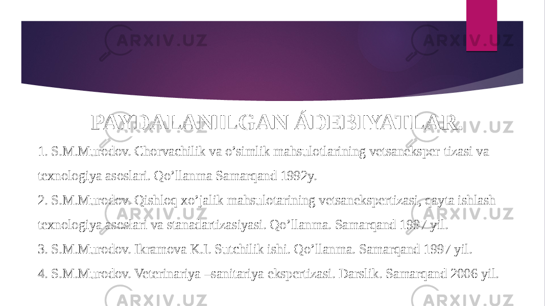 PAYDALANILGAN ÁDEBIYATLAR. 1. S.M.Murodov. Chorvachilik va o’simlik mahsulotlarining vetsaneksper-tizasi va texnologiya asoslari. Qo’llanma Samarqand 1992y. 2. S.M.Murodov. Qishloq xo’jalik mahsulotarining vetsanekspertizasi, qayta ishlash texnologiya asoslari va stanadartizasiyasi. Qo’llanma. Samarqand 1997 yil. 3. S.M.Murodov. Ikramova K.I. Sutchilik ishi. Qo’llanma. Samarqand 1997 yil. 4. S.M.Murodov. Veterinariya –sanitariya ekspertizasi. Darslik. Samarqand 2006 yil. 