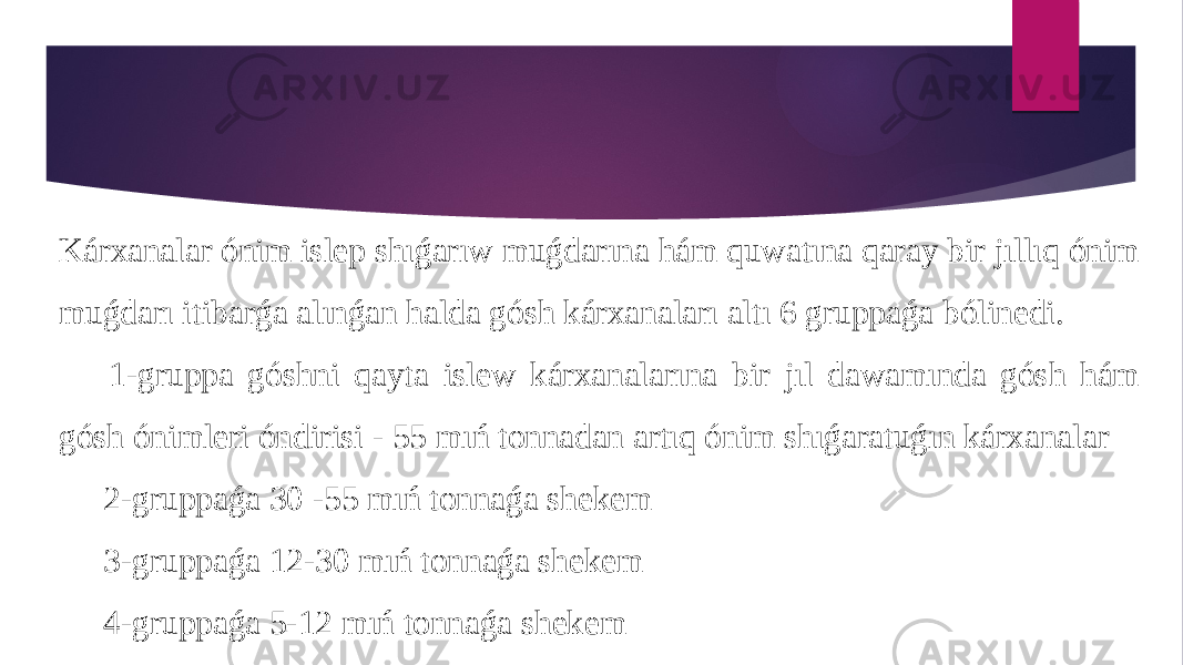 Kárxanalar ónim islep shıǵarıw muǵdarına hám quwatına qaray bir jıllıq ónim muǵdarı itibarǵa alınǵan halda gósh kárxanaları altı 6 gruppaǵa bólinedi. 1-gruppa góshni qayta islew kárxanalarına bir jıl dawamında gósh hám gósh ónimleri óndirisi - 55 mıń tonnadan artıq ónim shıǵaratuǵın kárxanalar 2-gruppaǵa 30 -55 mıń tonnaǵa shekem 3-gruppaǵa 12-30 mıń tonnaǵa shekem 4-gruppaǵa 5-12 mıń tonnaǵa shekem 