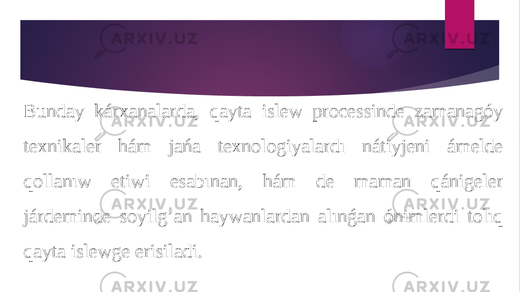 Bunday kárxanalarda, qayta islew processinde zamanagóy texnikaler hám jańa texnologiyalardı nátiyjeni ámelde qollanıw etiwi esabınan, hám de maman qánigeler járdeminde soyilg’an haywanlardan alınǵan ónimlerdi tolıq qayta islewge erisiladi. 