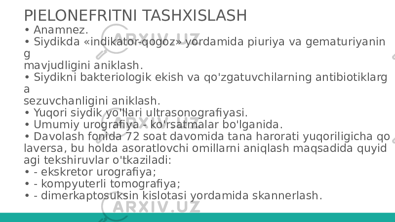 PIELONEFRITNI TASHXISLASH • Anamnez. • Siydikda «indikator-qogoz» yordamida piuriya va gematuriyanin g mavjudligini aniklash. • Siydikni bakteriologik ekish va qo&#39;zgatuvchilarning antibiotiklarg a sezuvchanligini aniklash. • Yuqori siydik yo&#39;llari ultrasonografiyasi. • Umumiy urografiya - ko&#39;rsatmalar bo&#39;lganida. • Davolash fonida 72 soat davomida tana harorati yuqoriligicha qo laversa, bu holda asoratlovchi omillarni aniqlash maqsadida quyid agi tekshiruvlar o&#39;tkaziladi: • - ekskretor urografiya; • - kompyuterli tomografiya; • - dimerkaptosuksin kislotasi yordamida skannerlash. 