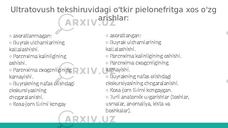 Ultratovush tekshiruvidagi o&#39;tkir pielonefritga xos o&#39;zg arishlar: • asoratlangan: • Buyrak ulchamlarining kattalashishi. • Parenxima kalinligining oshishi. • Parenxima exogenligining kamayishi. • Buyrakning nafas olishdagi ekskursiyasining chegaralanishi. • Kosa-jom tizimi kengaygan. • Turli anatomik uzgarishlar (toshlar, usmalar, anomaliya, kista va boshkalar).• asoratlanmagan: • Buyrak ulchamlarining kattalashishi. • Parenxima kalinligining oshishi. • Parenxima exogenligining kamayishi. • Buyrakning nafas olishdagi ekskursiyasining chegaralanishi. • Kosa-jom tizimi kengay 