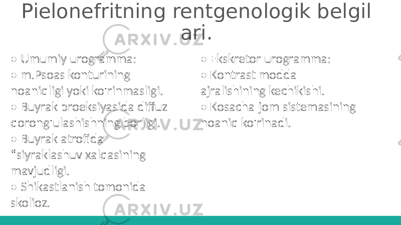 Pielonefritning rentgenologik belgil ari. • Umumiy urogramma: • m.Psoas konturining noaniqligi yoki ko&#39;rinmasligi. • Buyrak proeksiyasida diffuz qorong&#39;ulashishning borligi. • Buyrak atrofida “ siyraklashuv xalqasining mavjudligi. • Shikastlanish tomonida skolioz. • Ekskretor urogramma: • Kontrast modda ajralishining kechikishi. • Kosacha-jom sistemasining noaniq ko&#39;rinadi. 