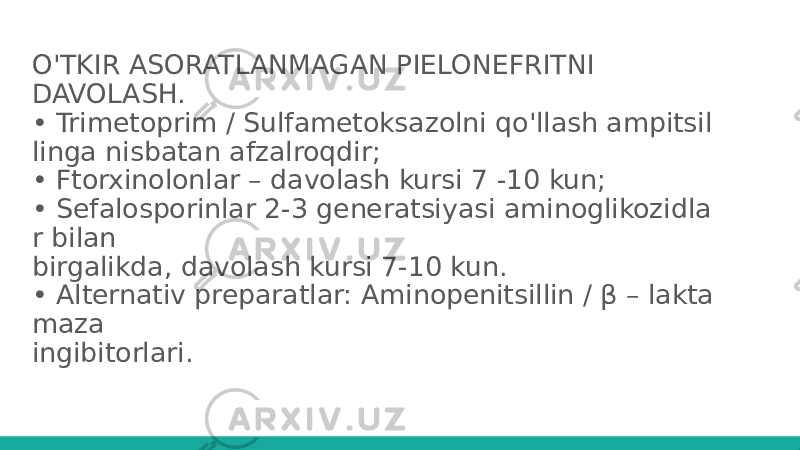 O&#39;TKIR ASORATLANMAGAN PIELONEFRITNI DAVOLASH. • Trimetoprim / Sulfametoksazolni qo&#39;llash ampitsil linga nisbatan afzalroqdir; • Ftorxinolonlar – davolash kursi 7 -10 kun; • Sefalosporinlar 2-3 generatsiyasi aminoglikozidla r bilan birgalikda, davolash kursi 7-10 kun. • Alternativ preparatlar: Aminopenitsillin / β – lakta maza ingibitorlari. 