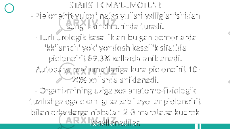 STATISTIK MA’LUMOTLAR - Pielonefrit yukori nafas yullari yalliglanishidan sung ikkinchi urinda turadi. - Turli urologik kasalliklari bulgan bemorlarda ikkilamchi yoki yondosh kasallik sifatida pielonefrit 89,3% xollarda aniklanadi. - Autopsiya ma’lumotlariga kura pielonefrit 10- 20% xollarda aniklanadi. - Organizmining uziga xos anatomo-fiziologik tuzilishga ega ekanligi sababli ayollar pielonefrit bilan erkaklarga nisbatan 2-3 marotaba kuprok kasallanadilar. 