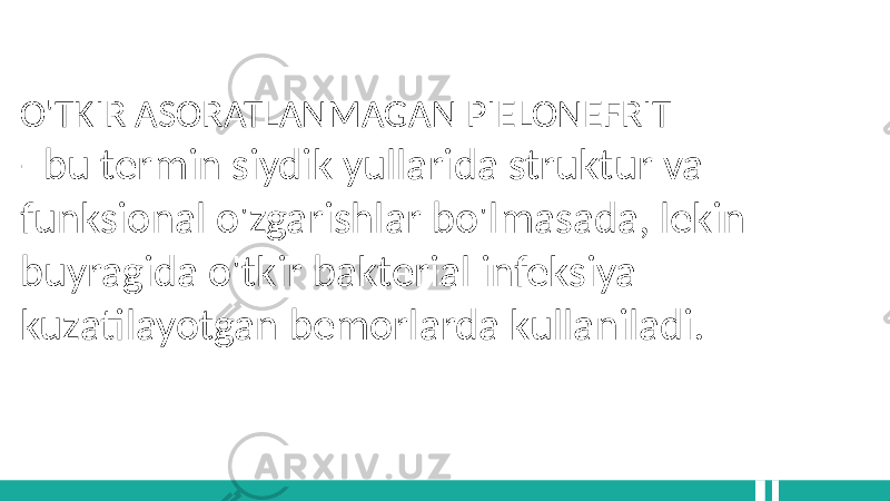 O&#39;TKIR ASORATLANMAGAN PIELONEFRIT - bu termin siydik yullarida struktur va funksional o&#39;zgarishlar bo&#39;lmasada, lekin buyragida o&#39;tkir bakterial infeksiya kuzatilayotgan bemorlarda kullaniladi. 