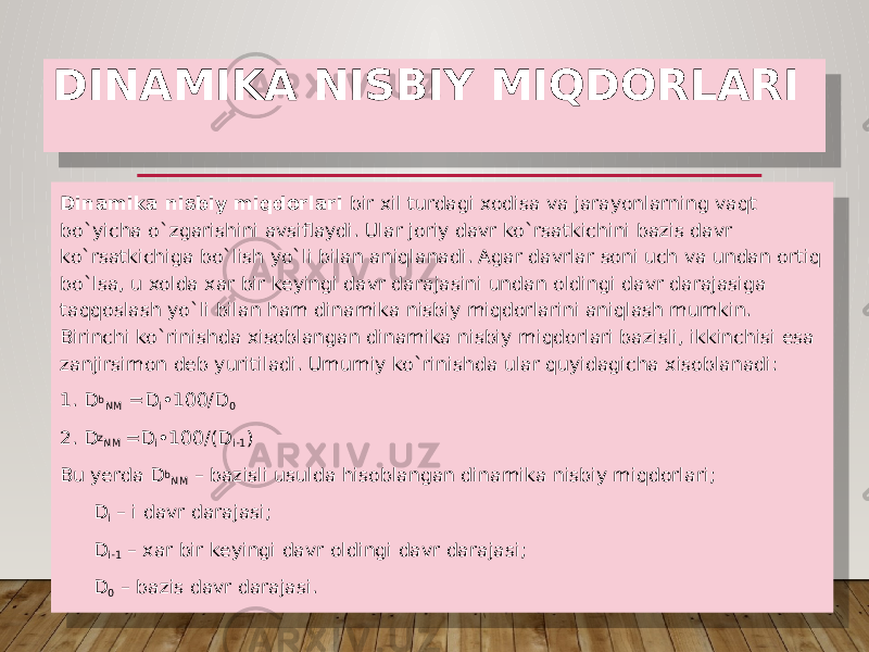 DINAMIKA NISBIY MIQDORLARI Dinamika nisbiy miqdorlari bir xil turdagi xodisa va jarayonlarning vaqt bo`yicha o`zgarishini avsiflaydi. Ular joriy davr ko`rsatkichini bazis davr ko`rsatkichiga bo`lish yo`li bilan aniqlanadi. Agar davrlar soni uch va undan ortiq bo`lsa, u xolda xar bir keyingi davr darajasini undan oldingi davr darajasiga taqqoslash yo`li bilan ham dinamika nisbiy miqdorlarini aniqlash mumkin. Birinchi ko`rinishda xisoblangan dinamika nisbiy miqdorlari bazisli, ikkinchisi esa zanjirsimon deb yuritiladi. Umumiy ko`rinishda ular quyidagicha xisoblanadi: 1. D b NM =D i •100/D 0 2. D z NM =D i •100/(D i-1 ) Bu yerda D b NM – bazisli usulda hisoblangan dinamika nisbiy miqdorlari; D i – i davr darajasi; D i-1 – xar bir keyingi davr oldingi davr darajasi; D 0 – bazis davr darajasi. 090810 09 0715 15 08 15 03 24 1E 27 15 31 07 0D 45 3C 29 1E 31 2644 0D 45 0D 42 24 15 31 0735 44 0D 0735 44 0D 0735 44 3C 07 