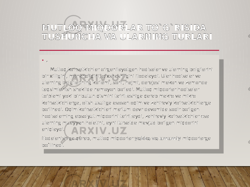 MUTLOQ MIQDORLAR TO`G`RISIDA TUSHUNCHA VA ULARNING TURLARI • . Mutloq ko’rsatkichlar o’rganilayotgan hodisalar va ularning belgilarini bir xilligini, monandligini, o’xshashligini ifodalaydi. Ular hodisalar va ularning belgilarining ko’lami, soni, hajmi, darajasi makon va zamonda taqsimlanish shaklida namoyon bo’ladi. Mutloq miqdorlar hodisalar to’plami yoki bir butun qismini ta’riflashiga qarab makro va mikro ko’rsatkichlarga, olish usuliga asosan oqim va zahiraviy ko’rsatkichlarga bo’linadi. Oqim ko’rsatkichlari ma’lum davr davomida sodir bo’lgan hodisalarning absolyut miqdorini ta’riflaydi, zahiraviy ko’rsatkichlar esa ularning muayyan holatini, ayni fursatda mavjud bo’lgan miqdorini aniqlaydi. Ifodalanishiga qarab, mutloq miqdorlar yakka va umumiy miqdorlarga bo`linadi. 01 13 01 150D 0204 03 03 08 1505 0F05 0204 0C 22 14 19 1505 