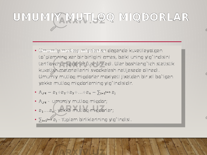 UMUMIY MUTLOQ MIQDORLAR • Umumiy mutloq miqdorlar deganda kuzatilayotgan to`plamning xar bir birligini emas, balki uning yig`indisini tariflovchi miqdorlar tushuniladi. Ular boshlang`ich statistik kuzatish materiallarini svodkalash natijasada olinadi. Umumiy mutloq miqdorlar moxiyati jixatdan bir xil bo`lgan yakka mutloq miqdorlarning yig`indisidir. • A UM = a 1 +a 2 +a 3 +…+a n = ∑ t=1 t=n a j • A UM - umumiy mutloq miqdor; • a 1 ….a n - yakka mutloq miqdorlar; • ∑ t=1 t=n a j - Tuplam birliklarining yig`indisi. 01 02 13 0305 030C 08 1C 12 01 25 1C 07 27 28 29 28 2A 28 11 07 03 03 07 1D 01 25 1C 07 01 0C 27 2B1B 11 2D07 01 2C 03 03 07 1D 07 