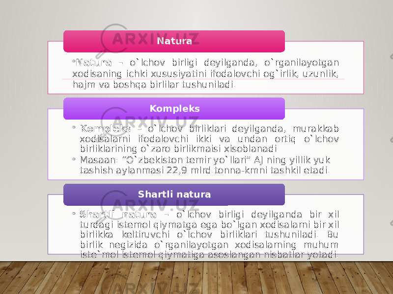 • Natura – o`lchov birligi deyilganda, o`rganilayotgan xodisaning ichki xususiyatini ifodalovchi og`irlik, uzunlik, hajm va boshqa birlilar tushuniladi. Natura • Kompleks – o`lchov birliklari deyilganda, murakkab xodisalarni ifodalovchi ikki va undan ortiq o`lchov birliklarining o`zaro birlikmaisi xisoblanadi • Masaan: “O`zbekiston temir yo`llari” AJ ning yillik yuk tashish aylanmasi 22,9 mlrd.tonna-kmni tashkil etadi. Kompleks • Shartli natura – o`lchov birligi deyilganda bir xil turdagi istemol qiymatga ega bo`lgan xodisalarni bir xil birlikka keltiruvchi o`lchov birliklari tushuniladi. Bu birlik negizida o`rganilayotgan xodisalarning muhum iste`mol istemol qiymatiga asoslangan nisbatlar yotadi. Shartli natura 