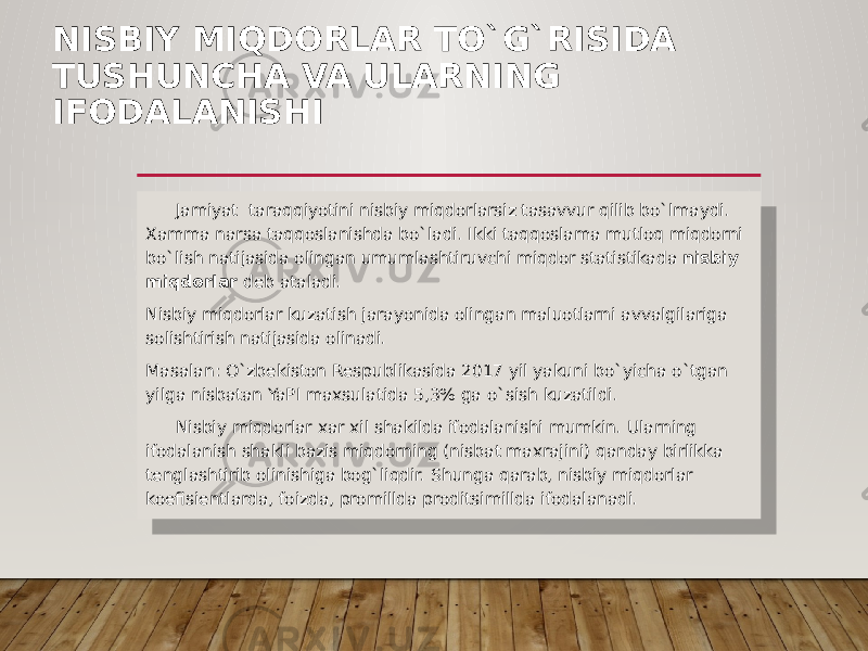 NISBIY MIQDORLAR TO`G`RISIDA TUSHUNCHA VA ULARNING IFODALANISHI Jamiyat taraqqiyotini nisbiy miqdorlarsiz tasavvur qilib bo`lmaydi. Xamma narsa taqqoslanishda bo`ladi. Ikki taqqoslama mutloq miqdorni bo`lish natijasida olingan umumlashtiruvchi miqdor statistikada nisbiy miqdorlar deb ataladi. Nisbiy miqdorlar kuzatish jarayonida olingan maluotlarni avvalgilariga solishtirish natijasida olinadi. Masalan: O`zbekiston Respublikasida 2017 yil yakuni bo`yicha o`tgan yilga nisbatan YaPI maxsulatida 5,3% ga o`sish kuzatildi. Nisbiy miqdorlar xar xil shakilda ifodalanishi mumkin. Ularning ifodalanish shakli bazis miqdorning (nisbat maxrajini) qanday birlikka tenglashtirib olinishiga bog`liqdir. Shunga qarab, nisbiy miqdorlar koefisientlarda, foizda, promillda proditsimillda ifodalanadi. 38 3A 15 28 19 13 31 0B 010C 12 31 0D 03 08 