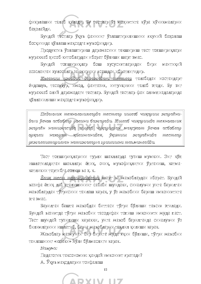 фикрлашни талаб қилади. Бу тестлар ўз моҳиятига кўра кўникмаларни баҳолайди. Бундай тестлар ўқув фаннинг ўзлаштирилишини якуний баҳолаш босқичида қўллаш мақсадга мувофиқдир. Продуктив ўзлаштириш даражасини текшириш тест топшириқлари мураккаб ҳисоб-китоблардан иборат бўлиши шарт эмас. Бундай топшириқлар бош хусусиятларидан бири мантиқий асосланган хулосалар занжирини ясашдан ибратлигидир. Изланиш ижодий даражадаги тестлар талабадан ностандарт ёндашув, тасаввур, ижод, фантазия, интуицияни талаб этади. Бу энг мураккаб олий даражадаги тестлар. Бундай тестлар фан олимпиадаларида қўлланилиши мақсадга мувофиқдир. Педагогик технологияларда тестлар ишлаб чиқариш жараёни - даги ўлчов асбоблар ролини бажаради. Ишлаб чиқаришда технологик жараён натижасида ишлаб чиқарилган маҳсулот ўлчов асбоблар орқали назорат қилинганидек, ўқитиш жараёнида тестлар режалаштирилган натижаларга эришишни таъминлайди. Тест топшириқларини турли шаклларда тузиш мумкин. Энг кўп ишлатиладиган шакллар: ёпиқ, очиқ, мувофиқлигни ўрганиш, кетма- кетликни тартибга солиш ва ҳ. к . Ёпиқ тест топшириқлари шарт ва жавоблардан иборат. Бундай вазифа ёпиқ деб аталишининг сабаби шундаки, синалувчи унга берилган жавоблардан тўғрисини танлаш керак, у ўз жавобини бериш имкониятига эга эмас. Берилган бешта жавобдан биттаси тўғри бўлиши тавсия этилади. Бундай вазиятда тўғри жавобни тасодифан топиш имконияти жуда паст. Тест шундай тузилиши керакки, унга жавоб берилганда синалувчи ўз билимларини ишлатиб, барча жавобларни таҳлил қилиши керак. Жавоблар мазмунан бир-бирига жуда яқин бўлиши, тўғри жавобни танлашнинг «юзаки» йўли бўлмаслиги керак. Намуна: Педагогик таксономия: қандай имконият яратади? А. Ўқув мақсдларни тоифалаш 16 