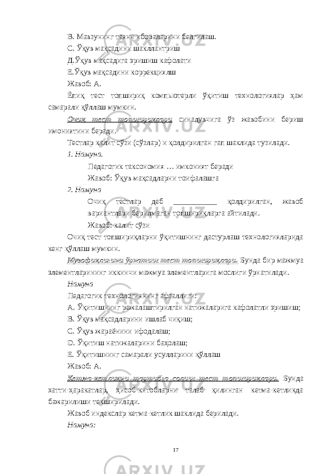 В. Мавзунинг таянч ибораларини белгилаш. С. Ўқув мақсадини шакллантриш Д.Ўқув мақсадига эришиш кафолати Е.Ўқув мақсадини коррекциялш Жавоб: А. Ёпиқ тест топшириқ компьютерли ўқитиш технологиялар ҳам самарали қўллаш мумкин. Очиқ тест топшириқлари синалувчига ўз жавобини бериш имониятини беради. Тестлар калит сўзи (сўзлар) и қолдирилган гап шаклида тузилади. 1. Намуна. Педагогик таксономия … имконият беради Жавоб: Ўқув мақсадларни тоифалашга 2. Намуна Очиқ тестлар деб ___________ қолдирилган, жавоб вариантлари берилмаган топшириқларга айтилади. Жавоб: калит сўзи Очиқ тест топшириқларни ўқитишнинг дастурлаш технологияларида кенг қўллаш мумкин. Мувофиқлигини ўрнатиш тест топшириқлари. Бунда бир мажмуа элементларининг иккинчи мажмуа элементларига мослиги ўрнатилади. Намуна Педагогик технологиянинг афзаллиги: А. Ўқитишнинг режалаштирилган натижаларига кафолатли эришиш; В. Ўқув мақсадларини ишлаб чиқиш; С. Ўқув жараёнини ифодалаш; D . Ўқитиш натижаларини баҳолаш; Е. Ўқитишнинг самарали усулларини қўллаш Жавоб: А. Кетма-кетликни тартибга солиш тест топшириқлари. Бунда хатти-ҳаракатлар, ҳисоб-китобларни талаб қилинган кетма-кетликда бажарилиши текширилади. Жавоб индекслар кетма-кетлик шаклида берилади. Намуна: 17 