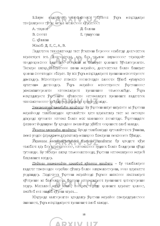 Б.Блум педагогик технологияси бўйича ўқув мақсадлари тоифаларини тўғри кетма-кетлигини кўрсатинг: А. таҳлил Д. билиш В. синтез Е. тушуниш С. қўллаш Жавоб: Д, Е, С, А, В. Педагогик технологияда тест ўтказиш биринчи навбатда диагностик характерга эга. Диагностика, ҳар бир таълим олувчининг тараққиёт тенденциясини олдиндан аниқлаш ва башорат қилишга йўналтирилган. Тескари алоқа ахборотини олиш жараёни, диагностика билан башорат қилиш синтезидан иборат. Бу эса ўқув мақсадларига эришиш мониторинги демакдир. Мониторинг атамаси инглизчадан олинган бўлиб «узлуксиз кузатиш» деганидир. Ўқув жараёни мониторинги ўқитишнинг режалаштирилган натижаларига эришишни таъминлайди. Ўқув мақсадларига ўқитишни кўзланган натижаларга эришишга педагогик технологиянинг қуйидаги қоидалари хизмат қилади. Эквивалент амалиёт қоидаси : Бу ўқитиш шарт-шароити ва ўқитиш жараёнида талабалардан кутилаётган ҳати-ҳаракатлар тест ва имтиҳон даврида кутилган натижа билан мос келишини англатади. Ўқитишдаги фаолият ёндашуви бу қоидани амалиётда рўёбга чиқишига олиб келади. Ўхшаш амалиёт қоидаси: Бунда талабаларда кутилаётганга ўхшаш, аммо ундан фарқловчи ҳаракатлар машқини бажариш имконияти бўлади. Ўқитиш «натижаларини билиш» қоидаси: бу қоидага кўра талабага ҳар бир ҳаракатининг, натижасини зудлик билан билдириш кўзда тутилади. Бу тескари алоқа таъминлаганида, ўқитиш натижаларини жорий баҳолашга хосдир. Педагог томонидан ижобий қўллаш қоидаси – бу талабаларни педагог томонидан чиройли сўзлар билан илҳомлантириш, ички ҳаракатга ундашдир. Педагогик ўқитиш жараёнида ўқувчи шахсини юксакларга кўтариши ва белгиланган ўқитиш натижаларига эришишга қизиқтириши зарур. Масалан: жуда яхши, аниқроқ ифода қилишга ҳаракат қилинг, ажойиб яна ишлаб кўриш керак… Юқорида келтирилган қоидалар ўқитиш жараёни самарадорлигини ошишига, ўқув мақсадларига эришишга олиб келади. 18 