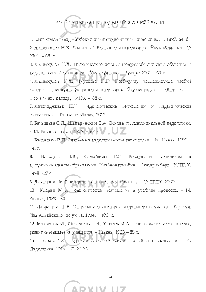 ФОЙДАЛАНИЛГАН АДАБИЁТЛАР РЎЙХАТИ 1. «Баркамол авлод - Ўзбекистон тараққиётининг пойдевори». Т . 1997. 6 4 б. 2. Авлиякулов Н.Х. Замонавий ўқитиш технологиялари. Ўқув қўлланма. -Т: 2001. – 68 с. 3. Авлиякулов Н.Х. Практические основы модульной системы обучения и педагогической технологии. Ўқув қўлланма - Бухара: 2001. - 99 с. 4. Авлиякулов Н.Х., Мусаева Н.Н. Касб-ҳунар коллежларида касбий фанларнинг модулли ўкитиш технологиялари. Ўқув методик қўлланма. - Т.: Янги аср авлоди, - 2003. – 88 с. 5. Азизходжаева Н.Н. Педагогические технологии и педагогическое мастерство. - Ташкент: Молия, 2002. 6. Батышава С.Я., Шапаринский С.А. Основы профессиональной педагогики. - М: Высшая школа, 1977. - 504 с. 7. Беспалько В.П. Слагаемые педагогической технологии. - М: Наука, 1989. - 192с. 8. Бородина Н.В., Самойлова Е.С. Модульная технология в профессиональном образовании: Учебное пособие. - Екатеринбург.: УГППУ, 1998. -27 с. 9. Давлетшин М.Г. Модульная технология обучения. – Т: ТГПУ, 2000. 10. Кларин М.В. Педагогическая технология в учебном процессе. - М: Знание, 1989 - 80 с. 11. Лаврентьев Г.В. Слагаемые технологии модульного обучения.- Барнаул, Изд.Алтайского гос.ун-та, 1994. - 108 с. 12. Махмутов М., Ибрагимов Г.И., Ушаков М.А. Педагогические технологии, развитие мышления учащихся. – Казань: 1993 – 88 с. 13. Назарова Т.С. Педагогические технологии новый этап эволюции. – М: Педагогика. 1997. - С. 20-26. 24 