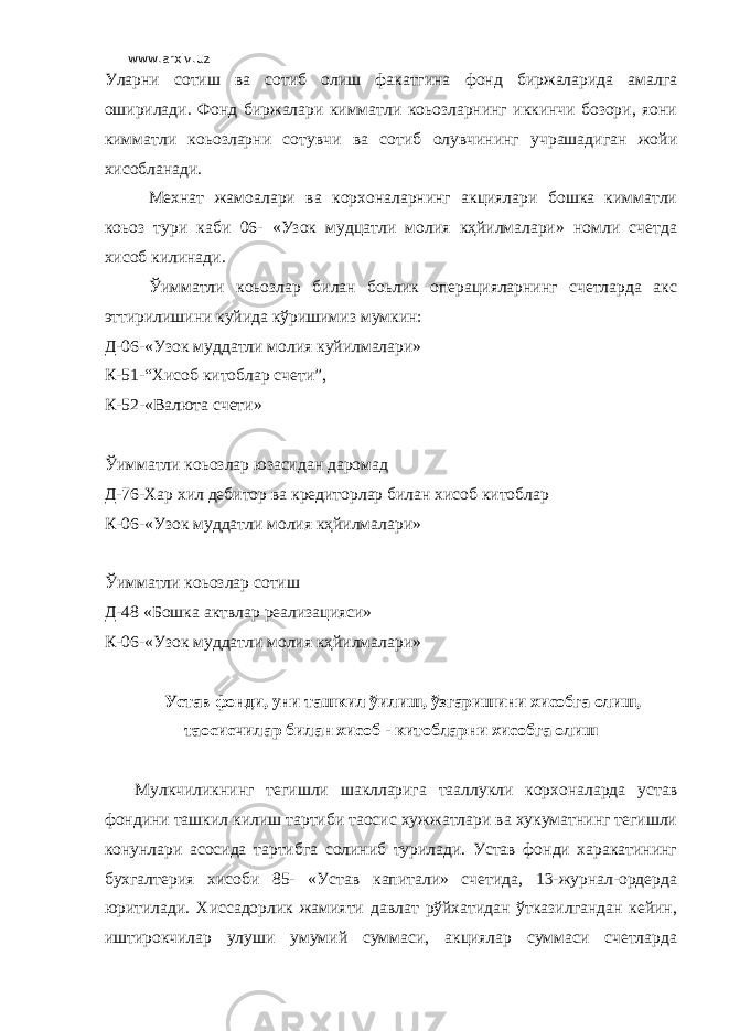 www.arxiv.uz Уларни сотиш ва сотиб олиш факатгина фонд биржаларида амалга оширилади. Фонд биржалари кимматли коьозларнинг иккинчи бозори, яoни кимматли коьозларни сотувчи ва сотиб олувчининг учрашадиган жойи хисобланади. Мехнат жамоалари ва корхоналарнинг акциялари бошка кимматли коьоз тури каби 06- «Узок мудцатли молия кҳйилмалари» номли счетда хисоб килинади. Ўимматли коьозлар билан боьлик операцияларнинг счетларда акс эттирилишини куйида кўришимиз мумкин: Д-06-«Узок муддатли молия куйилмалари» К-51-“Хисоб китоблар счети”, К-52-«Валюта счети» Ўимматли коьозлар юзасидан даромад Д-76-Хар хил дебитор ва кредиторлар билан хисоб китоблар К-06-«Узок муддатли молия кҳйилмалари» Ўимматли коьозлар сотиш Д-48 «Бошка актвлар реализацияси» К-06-«Узок муддатли молия кҳйилмалари» Устав фонди, уни ташкил ўилиш, ўзгаришини хисобга олиш, таoсисчилар билан хисоб - китобларни хисобга олиш Мулкчиликнинг тегишли шаклларига тааллукли корхоналарда устав фондини ташкил килиш тартиби таoсис хужжатлари ва хукуматнинг тегишли конунлари асосида тартибга солиниб турилади. Устав фонди харакатининг бухгалтерия хисоби 85- «Устав капитали» счетида, 13-журнал-ордерда юритилади. Хиссадорлик жамияти давлат рўйхатидан ўтказилгандан кейин, иштирокчилар улуши умумий суммаси, акциялар суммаси счетларда 