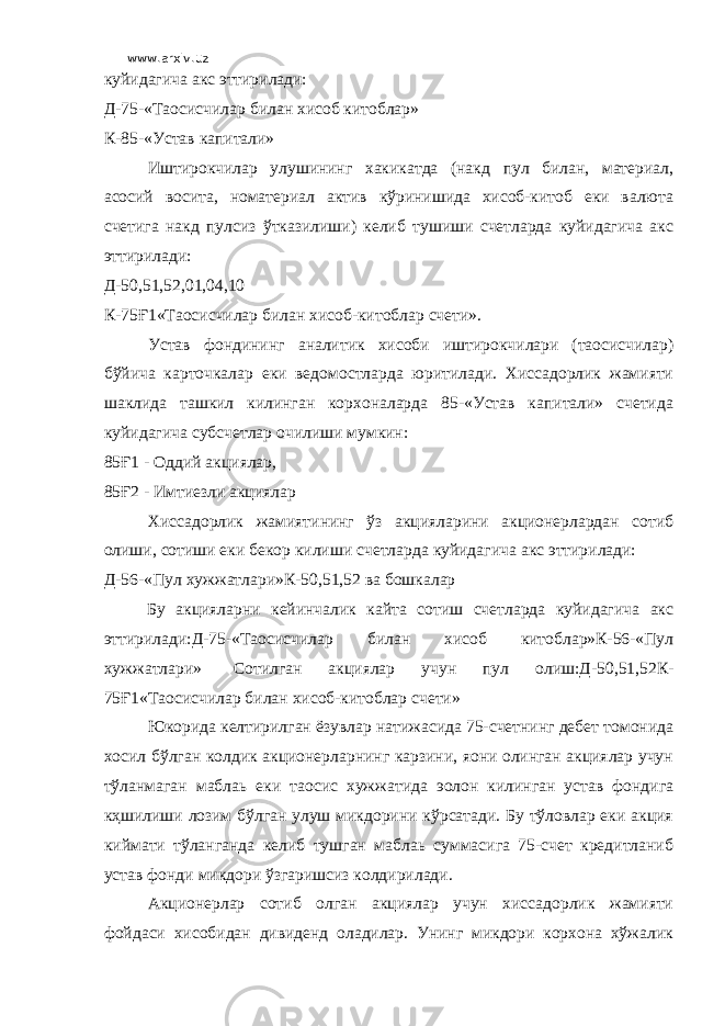 www.arxiv.uz куйидагича акс эттирилади: Д-75-«Таoсисчилар билан хисоб китоблар» К-85-«Устав капитали» Иштирокчилар улушининг хакикатда (накд пул билан, материал, асосий восита, номатериал актив кўринишида хисоб-китоб еки валюта счетига накд пулсиз ўтказилиши) келиб тушиши счетларда куйидагича акс эттирилади: Д-50,51,52,01,04,10 К-75Ғ1«Таoсисчилар билан хисоб-китоблар счети». Устав фондининг аналитик хисоби иштирокчилари (таoсисчилар) бўйича карточкалар еки ведомостларда юритилади. Хиссадорлик жамияти шаклида ташкил килинган корхоналарда 85-«Устав капитали» счетида куйидагича субсчетлар очилиши мумкин: 85Ғ1 - Оддий акциялар, 85Ғ2 - Имтиезли акциялар Хиссадорлик жамиятининг ўз акцияларини акционерлардан сотиб олиши, сотиши еки бекор килиши счетларда куйидагича акс эттирилади: Д-56-«Пул хужжатлари»К-50,51,52 ва бошкалар Бу акцияларни кейинчалик кайта сотиш счетларда куйидагича акс эттирилади:Д-75-«Таoсисчилар билан хисоб китоблар»К-56-«Пул хужжатлари» Сотилган акциялар учун пул олиш:Д-50,51,52К- 75Ғ1«Таoсисчилар билан хисоб-китоблар счети» Юкорида келтирилган ёзувлар натижасида 75-счетнинг дебет томонида хосил бўлган колдик акционерларнинг карзини, яoни олинган акциялар учун тўланмаган маблаь еки таoсис хужжатида эoлон килинган устав фондига кҳшилиши лозим бўлган улуш микдорини кўрсатади. Бу тўловлар еки акция киймати тўланганда келиб тушган маблаь суммасига 75-счет кредитланиб устав фонди микдори ўзгаришсиз колдирилади. Акционерлар сотиб олган акциялар учун хиссадорлик жамияти фойдаси хисобидан дивиденд оладилар. Унинг микдори корхона хўжалик 