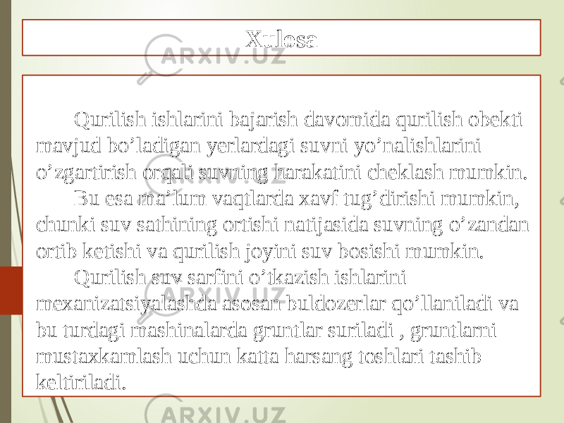 Qurilish ishlarini bajarish davomida qurilish obekti mavjud bo’ladigan yerlardagi suvni yo’nalishlarini o’zgartirish orqali suvning harakatini cheklash mumkin. Bu esa ma’lum vaqtlarda xavf tug’dirishi mumkin, chunki suv sathining ortishi natijasida suvning o’zandan ortib ketishi va qurilish joyini suv bosishi mumkin. Qurilish suv sarfini o’tkazish ishlarini mexanizatsiyalashda asosan buldozerlar qo’llaniladi va bu turdagi mashinalarda gruntlar suriladi , gruntlarni mustaxkamlash uchun katta harsang toshlari tashib keltiriladi. Xulosa 