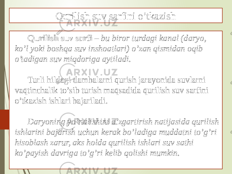 Qurilish suv sarfi – bu biror turdagi kanal (daryo, ko’l yoki boshqa suv inshoatlari) o’zan qismidan oqib o’tadigan suv miqdoriga aytiladi. Turli hildagi dambalarni qurish jarayonida suvlarni vaqtinchalik to’sib turish maqsadida qurilish suv sarfini o’tkazish ishlari bajariladi. Daryoning yo’nalishini o’zgartirish natijasida qurilish ishlarini bajarish uchun kerak bo’ladiga muddatni to’g’ri hisoblash zarur, aks holda qurilish ishlari suv sathi ko’payish davriga to’g’ri kelib qolishi mumkin. Qurilish suv sarfini o’tkazish 