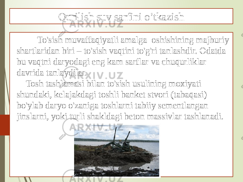  To&#39;sish muvaffaqiyatli amalga oshishining majburiy shartlaridan biri – to&#39;sish vaqtini to&#39;g&#39;ri tanlashdir. Odatda bu vaqtni daryodagi eng kam sarflar va chuqurliklar davrida tanlaydilar. Tosh tashlamasi bilan to&#39;sish usulining moxiyati shundaki, kelajakdagi toshli banket stvori (tabaqasi) bo&#39;ylab daryo o&#39;zaniga toshlarni tabiiy sementlangan jinslarni, yoki turli shakldagi beton massivlar tashlanadi. Qurilish suv sarfini o’tkazish 